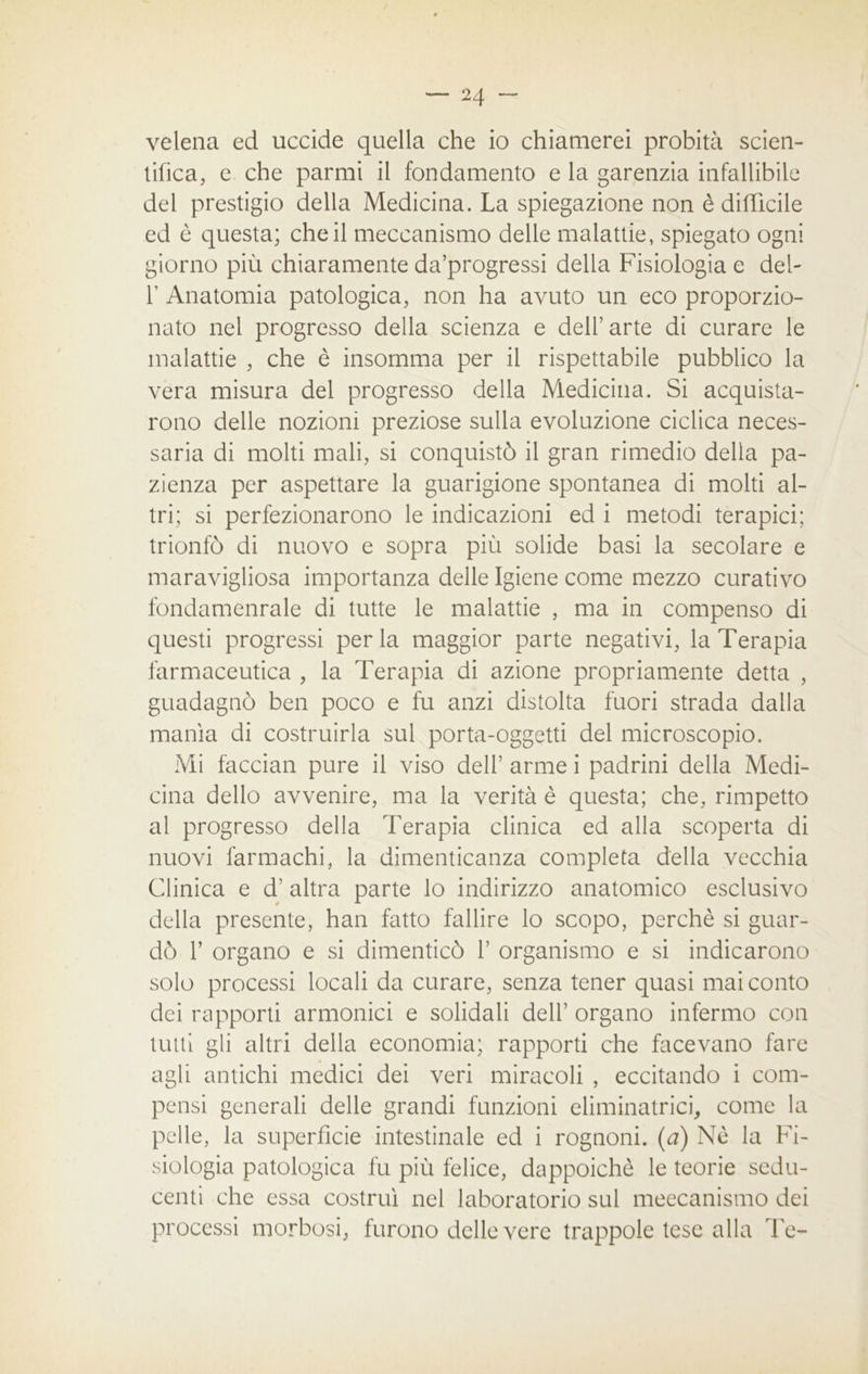 velena ed uccide quella che io chiamerei probità scien- tifica, e che parmi il fondamento e la garenzia infallibile del prestigio della Medicina. La spiegazione non è difficile ed è questa; che il meccanismo delle malattie, spiegato ogni giorno più chiaramente da’progressi della Fisiologia e deh 1' Anatomia patologica, non ha avuto un eco proporzio- nato nel progresso della scienza e dell’arte di curare le malattie , che è insomma per il rispettabile pubblico la vera misura del progresso della Medicina. Si acquista- rono delle nozioni preziose sulla evoluzione ciclica neces- saria di molti mali, si conquistò il gran rimedio della pa- zienza per aspettare la guarigione spontanea di molti al- tri; si perfezionarono le indicazioni ed i metodi terapici; trionfò di nuovo e sopra più solide basi la secolare e maravigliosa importanza delle Igiene come mezzo curativo fondamenrale di tutte le malattie , ma in compenso di questi progressi perla maggior parte negativi, la Terapia farmaceutica , la Terapia di azione propriamente detta , guadagnò ben poco e fu anzi distolta fuori strada dalla manìa di costruirla sul porta-oggetti del microscopio. Mi facciati pure il viso dell’ arme i padrini della Medi- cina dello avvenire, ma la verità è questa; che, rimpetto al progresso della Terapia clinica ed alla scoperta di nuovi farmachi, la dimenticanza completa della vecchia Clinica e d’ altra parte lo indirizzo anatomico esclusivo della presente, han fatto fallire lo scopo, perchè si guar- dò f organo e si dimenticò 1’ organismo e si indicarono solo processi locali da curare, senza tener quasi mai conto dei rapporti armonici e solidali dell’ organo infermo con tutti gli altri della economia; rapporti che facevano fare agli antichi medici dei veri miracoli , eccitando i com- pensi generali delle grandi funzioni eliminatrici, come la pelle, la superficie intestinale ed i rognoni, (a) Nè la Fi- siologia patologica fu più felice, dappoiché le teorie sedu- centi che essa costruì nel laboratorio sul meccanismo dei processi morbosi, furono delle vere trappole tese alla Te-