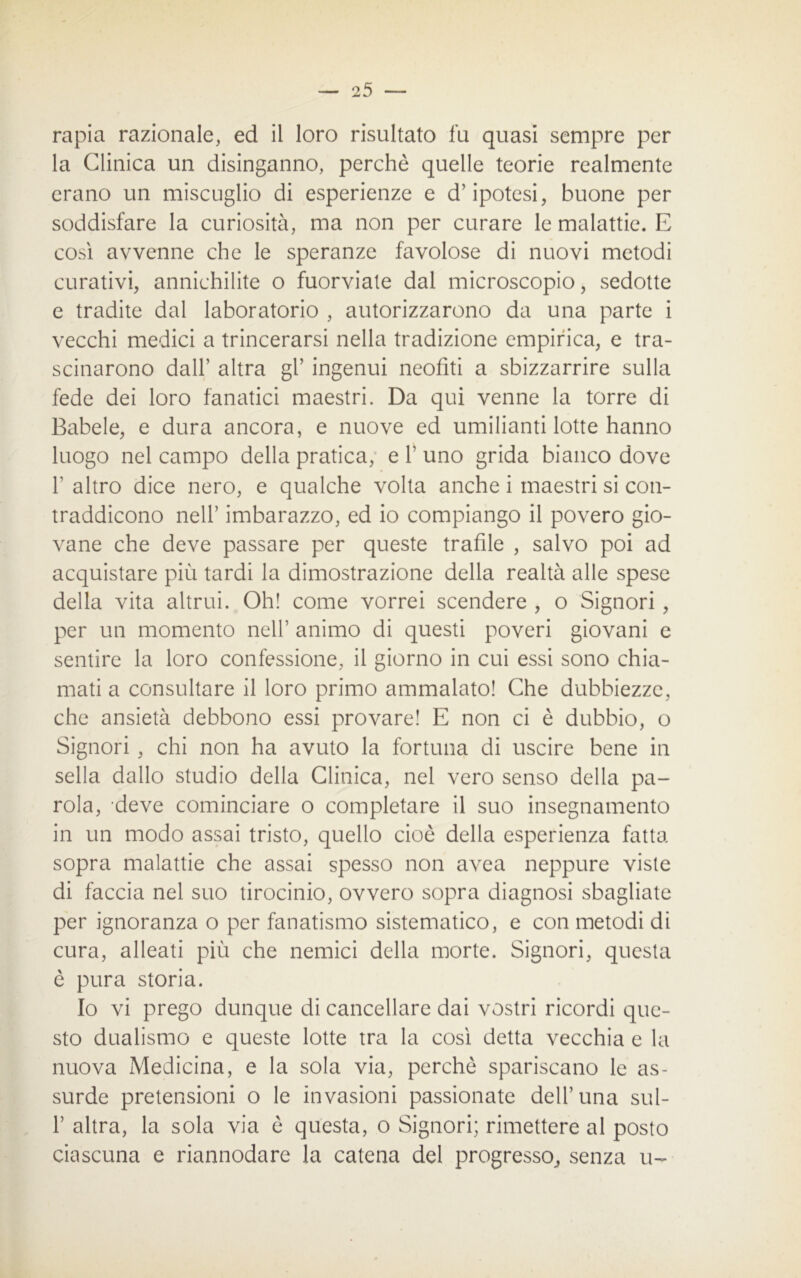 — 2 5 — rapia razionale, ed il loro risultato fu quasi sempre per la Clinica un disinganno, perchè quelle teorie realmente erano un miscuglio di esperienze e d’ipotesi, buone per soddisfare la curiosità, ma non per curare le malattie. E così avvenne che le speranze favolose di nuovi metodi curativi, annichilite o fuorviate dal microscopio, sedotte e tradite dal laboratorio , autorizzarono da una parte i vecchi medici a trincerarsi nella tradizione empirica, e tra- scinarono dall’ altra gl’ ingenui neofiti a sbizzarrire sulla fede dei loro fanatici maestri. Da qui venne la torre di Babele, e dura ancora, e nuove ed umilianti lotte hanno luogo nel campo della pratica, e 1’ uno grida bianco dove 1’ altro dice nero, e qualche volta anche i maestri si con- traddicono nell’ imbarazzo, ed io compiango il povero gio- vane che deve passare per queste trafile , salvo poi ad acquistare più tardi la dimostrazione della realtà alle spese della vita altrui. Oh! come vorrei scendere , o Signori , per un momento nell’ animo di questi poveri giovani e sentire la loro confessione, il giorno in cui essi sono chia- mati a consultare il loro primo ammalato! Che dubbiezze, che ansietà debbono essi provare! E non ci è dubbio, o Signori , chi non ha avuto la fortuna di uscire bene in sella dallo studio della Clinica, nel vero senso della pa- rola, deve cominciare o completare il suo insegnamento in un modo assai tristo, quello cioè della esperienza fatta sopra malattie che assai spesso non avea neppure viste di faccia nel suo tirocinio, ovvero sopra diagnosi sbagliate per ignoranza o per fanatismo sistematico, e con metodi di cura, alleati più che nemici della morte. Signori, questa è pura storia. Io vi prego dunque di cancellare dai vostri ricordi que- sto dualismo e queste lotte tra la così detta vecchia e la nuova Medicina, e la sola via, perchè spariscano le as- surde pretensioni o le invasioni passionate dell’una sul- 1’ altra, la sola via è questa, o Signori; rimettere al posto ciascuna e riannodare la catena del progresso, senza u-