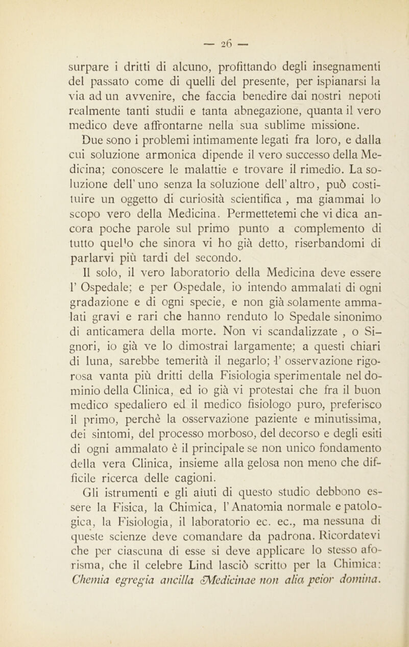 stirpare i dritti di alcuno, profittando degli insegnamenti del passato come di quelli del presente, per ispianarsi la via ad un avvenire, che faccia benedire dai nostri nepoti realmente tanti studii e tanta abnegazione, quanta il vero medico deve affrontarne nella sua sublime missione. Due sono i problemi intimamente legati fra loro, e dalla cui soluzione armonica dipende il vero successo della Me- dicina; conoscere le malattie e trovare il rimedio. La so- luzione dell'uno senza la soluzione dell’altro, può costi- tuire un oggetto di curiosità scientifica , ma giammai lo scopo vero della Medicina. Permettetemi che vi dica an- cora poche parole sul primo punto a complemento di tutto quePo che sinora vi ho già detto, riserbandomi di parlarvi più tardi del secondo. Il solo, il vero laboratorio della Medicina deve essere 1’ Ospedale; e per Ospedale, io intendo ammalati di ogni gradazione e di ogni specie, e non già solamente amma- lati gravi e rari che hanno renduto lo Spedale sinonimo di anticamera della morte. Non vi scandalizzate , o Si- gnori, io già ve lo dimostrai largamente; a questi chiari di luna, sarebbe temerità il negarlo; V osservazione rigo- rosa vanta più dritti della Fisiologia sperimentale nel do- minio della Clinica, ed io già vi protestai che fra il buon medico spedaliero ed il medico fisiologo puro, preferisco il primo, perchè la osservazione paziente e minutissima, dei sintomi, del processo morboso, del decorso e degli esiti di ogni ammalato è il principale se non unico fondamento della vera Clinica, insieme alla gelosa non meno che dif- ficile ricerca delle cagioni. Gli istrumenti e gli aiuti di questo studio debbono es- sere la Fisica, la Chimica, l’Anatomia normale e patolo- gica, la Fisiologia, il laboratorio ec. ec., ma nessuna di queste scienze deve comandare da padrona. Ricordatevi che per ciascuna di esse si deve applicare lo stesso afo- risma, che il celebre Lind lasciò scritto per la Chimica: Chemia egregia anelila <£Mcdicinae non alia peior domina.