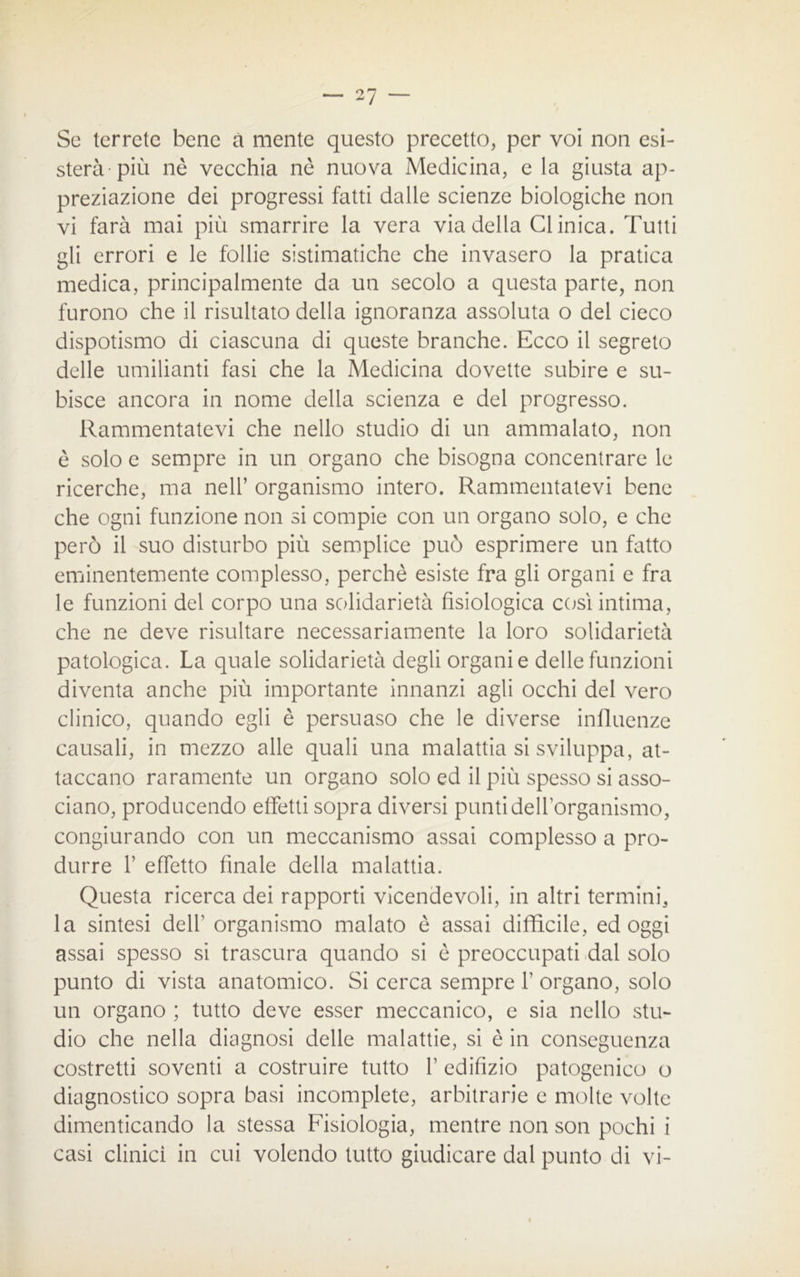 Se terrete bene à mente questo precetto, per voi non esi- sterà-più nè vecchia nè nuova Medicina, e la giusta ap- preziazione dei progressi fatti dalle scienze biologiche non vi farà mai più smarrire la vera via della Clinica. Tutti gli errori e le follie sistimatiche che invasero la pratica medica, principalmente da un secolo a questa parte, non furono che il risultato della ignoranza assoluta o del cieco dispotismo di ciascuna di queste branche. Ecco il segreto delle umilianti fasi che la Medicina dovette subire e su- bisce ancora in nome della scienza e del progresso. Rammentatevi che nello studio di un ammalato, non è solo e sempre in un organo che bisogna concentrare le ricerche, ma nell’ organismo intero. Rammentatevi bene che ogni funzione non si compie con un organo solo, e che però il suo disturbo più semplice può esprimere un fatto eminentemente complesso, perchè esiste fra gli organi e fra le funzioni del corpo una solidarietà fisiologica così intima, che ne deve risultare necessariamente la loro solidarietà patologica. La quale solidarietà degli organi e delle funzioni diventa anche più importante innanzi agli occhi del vero clinico, quando egli è persuaso che le diverse influenze causali, in mezzo alle quali una malattia si sviluppa, at- taccano raramente un organo solo ed il più spesso si asso- ciano, producendo effetti sopra diversi punti dell’organismo, congiurando con un meccanismo assai complesso a pro- durre f effetto finale della malattia. Questa ricerca dei rapporti vicendevoli, in altri termini, la sintesi dell’ organismo malato è assai difficile, ed oggi assai spesso si trascura quando si è preoccupati dal solo punto di vista anatomico. Si cerca sempre f organo, solo un organo ; tutto deve esser meccanico, e sia nello stu- dio che nella diagnosi delle malattie, si è in conseguenza costretti soventi a costruire tutto F edifìzio patogenico o diagnostico sopra basi incomplete, arbitrarie e molte volte dimenticando la stessa Fisiologia, mentre non son pochi i casi clinici in cui volendo tutto giudicare dal punto di vi-