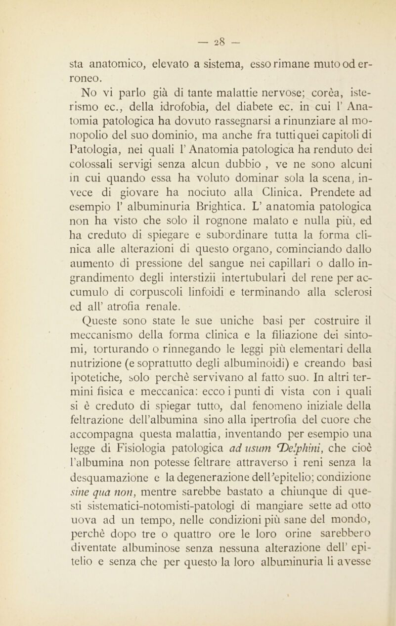 sta anatomico, elevato a sistema, esso rimane muto od er- roneo. No vi parlo già di tante malattie nervose; corèa, iste- rismo ec., della idrofobia, del diabete ec. in cui 1’ Ana- tomia patologica ha dovuto rassegnarsi a rinunziare al mo- nopolio del suo dominio, ma anche fra tutti quei capitoli di Patologia, nei quali 1’ Anatomia patologica ha renduto dei colossali servigi senza alcun dubbio , ve ne sono alcuni in cui quando essa ha voluto dominar sola la scena, in- vece di giovare ha nociuto alla Clinica. Prendete ad esempio 1’ albuminuria Brightica. L’ anatomia patologica non ha visto che solo il rognone malato e nulla più, ed ha creduto di spiegare e subordinare tutta la forma cli- nica alle alterazioni di questo organo, cominciando dallo aumento di pressione dei sangue nei capillari o dallo in- grandimento degli interstizi! intertubulari del rene per ac- cumulo di corpuscoli linfoidi e terminando alla sclerosi ed all’ atrofìa renale. Queste sono state le sue uniche basi per costruire il meccanismo della forma clinica e la filiazione dei sinto- mi, torturando o rinnegando le leggi più elementari della nutrizione (e soprattutto degli albuminoidi) e creando basi ipotetiche, solo perchè servivano al fatto suo. In altri ter- mini fìsica e meccanica: ecco i punti di vista con i quali si è creduto di spiegar tutto, dal fenomeno iniziale della feltrazione dell’albumina sino alla ipertrofia del cuore che accompagna questa malattia, inventando per esempio una legge di Fisiologia patologica ad usum cDelphini, che cioè l’albumina non potesse feltrare attraverso i reni senza la desquamazione e la degenerazione delPepitelio; condizione sine qua non, mentre sarebbe bastato a chiunque di que- sti sistematici-notomisti-patologi di mangiare sette ad otto uova ad un tempo, nelle condizioni più sane del mondo, perchè dopo tre o quattro ore le loro orine sarebbero diventate albuminose senza nessuna alterazione dell’ epi- telio e senza che per questo la loro albuminuria li avesse