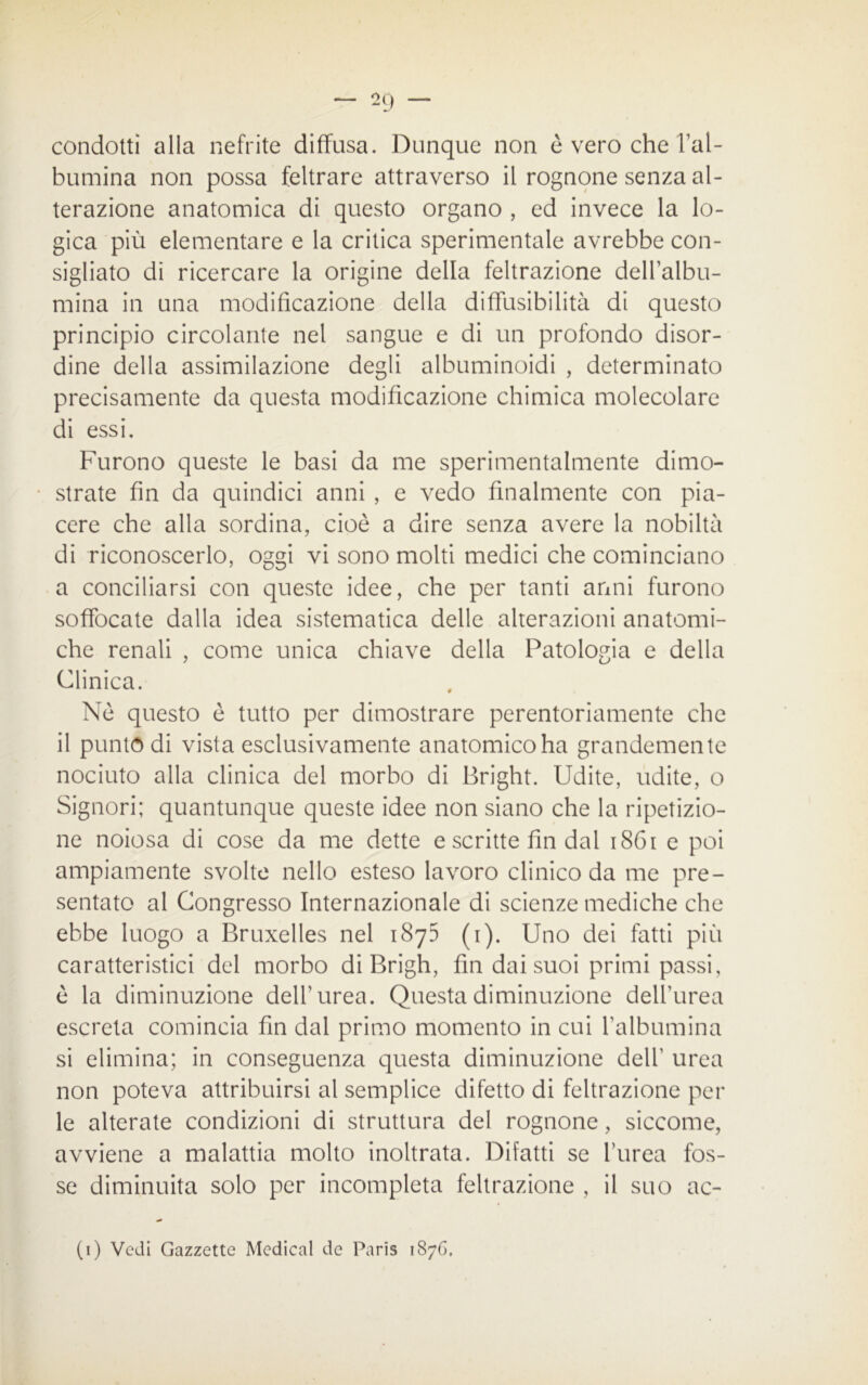 condotti alla nefrite diffusa. Dunque non è vero che l’al- bumina non possa feltrare attraverso il rognone senza al- terazione anatomica di questo organo , ed invece la lo- gica più elementare e la critica sperimentale avrebbe con- sigliato di ricercare la origine della feltrazione dell’albu- mina in una modificazione della diffusibilità di questo principio circolante nel sangue e di un profondo disor- dine della assimilazione degli albuminoidi , determinato precisamente da questa modificazione chimica molecolare di essi. Furono queste le basi da me sperimentalmente dimo- strate fin da quindici anni , e vedo finalmente con pia- cere che alla sordina, cioè a dire senza avere la nobiltà di riconoscerlo, oggi vi sono molti medici che cominciano a conciliarsi con queste idee, che per tanti anni furono soffocate dalla idea sistematica delle alterazioni anatomi- che renali , come unica chiave della Patologia e della Clinica. Nè questo è tutto per dimostrare perentoriamente che il puntò di vista esclusivamente anatomico ha grandemente nociuto alla clinica del morbo di Bright. Udite, udite, o Signori; quantunque queste idee non siano che la ripetizio- ne noiosa di cose da me dette e scritte fin dal 1861 e poi ampiamente svolte nello esteso lavoro clinico da me pre- sentato al Congresso Internazionale di scienze mediche che ebbe luogo a Bruxelles nel 1873 (1). Uno dei fatti più caratteristici del morbo di Brigh, fin dai suoi primi passi, è la diminuzione dell’urea. Questa diminuzione dell’urea escreta comincia fin dal primo momento in cui l'albumina si elimina; in conseguenza questa diminuzione dell' urea non poteva attribuirsi al semplice difetto di feltrazione pel- le alterate condizioni di struttura del rognone, siccome, avviene a malattia molto inoltrata. Difatti se l’urea fos- se diminuita solo per incompleta feltrazione , il suo ac- (1) Vedi Gazzette Medicai de Paris 1876.