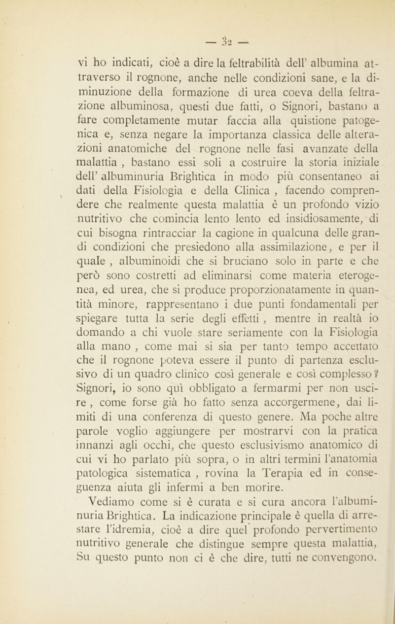 vi ho indicati, cioè a dire la feltrabilità dell’ albumina at- traverso il rognone, anche nelle condizioni sane, e la di- minuzione della formazione di urea coeva della feltra- zione albuminosa, questi due fatti, o Signori, bastano a fare completamente mutar faccia alla quistione patoge- nica e, senza negare la importanza classica delle altera- zioni anatomiche del rognone nelle fasi avanzate della malattia , bastano essi soli a costruire la storia iniziale dell’ albuminuria Brightica in modo più consentaneo ai dati della Fisiologia e della Clinica , facendo compren- dere che realmente questa malattia è un profondo vizio nutritivo che comincia lento lento ed insidiosamente, di cui bisogna rintracciar la cagione in qualcuna delle gran- di condizioni che presiedono alla assimilazione, e per il quale , album inoidi che si bruciano solo in parte e che però sono costretti ad eliminarsi come materia eteroge- nea, ed urea, che si produce proporzionatamente in quan- tità minore, rappresentano i due punti fondamentali per spiegare tutta la serie degli effetti , mentre in realtà io domando a chi vuole stare seriamente con la Fisiologia alla mano , come mai si sia per tanto tempo accettato che il rognone poteva essere il punto di partenza esclu- sivo di un quadro clinico così generale e così complesso? Signori, io sono qui obbligato a fermarmi per non usci- re , come forse già ho fatto senza accorgermene, dai li- miti di una conferenza di questo genere. Ma poche altre parole voglio aggiungere per mostrarvi con la pratica innanzi agli occhi, che questo esclusivismo anatomico di cui vi ho parlato più sopra, o in altri termini l’anatomia patologica sistematica , rovina la Terapia ed in conse- guenza aiuta gli infermi a ben morire. Vediamo come si è curata e si cura ancora falbumi- nuria Brightica, La indicazione principale è quella di arre- stare l’idremia, cioè a dire quel profondo pervertimento nutritivo generale che distingue sempre questa malattia, Su questo punto non ci è che dire, tutti ne convengono.