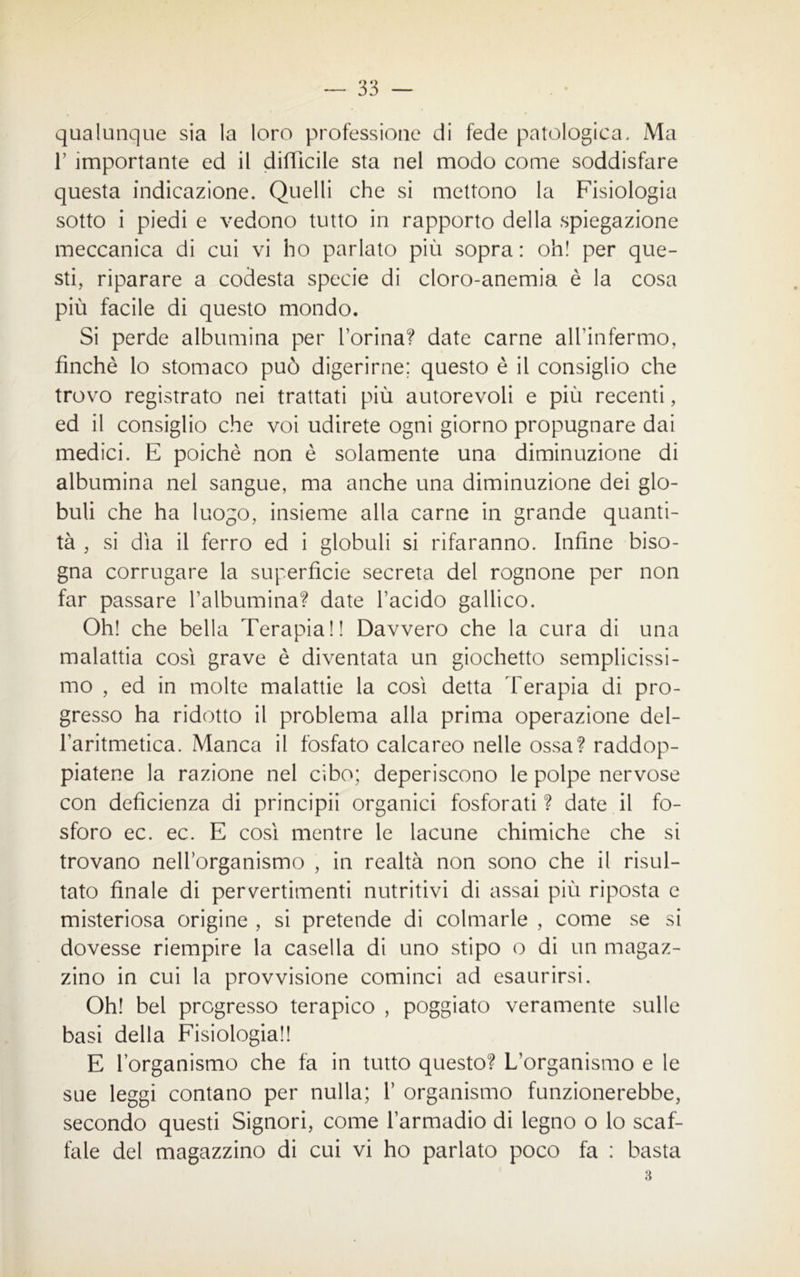 qualunque sia la loro professione di fede patologica. Ma 1’ importante ed il difficile sta nel modo come soddisfare questa indicazione. Quelli che si mettono la Fisiologia sotto i piedi e vedono tutto in rapporto della spiegazione meccanica di cui vi ho parlato più sopra: oh! per que- sti, riparare a codesta specie di cloro-anemia è la cosa più facile di questo mondo. Si perde albumina per l’orina? date carne all’infermo, finché lo stomaco può digerirne; questo è il consiglio che trovo registrato nei trattati più autorevoli e più recenti, ed il consiglio che voi udirete ogni giorno propugnare dai medici. E poiché non è solamente una diminuzione di albumina nel sangue, ma anche una diminuzione dei glo- buli che ha luogo, insieme alla carne in grande quanti- tà , si dìa il ferro ed i globuli si rifaranno. Infine biso- gna corrugare la superficie secreta del rognone per non far passare l’albumina? date l’acido gallico. Oh! che bella Terapia!! Davvero che la cura di una malattia così grave è diventata un giochetto semplicissi- mo , ed in molte malattie la così detta Terapia di pro- gresso ha ridotto il problema alla prima operazione del- l’aritmetica. Manca il fosfato calcareo nelle ossa? raddop- piatene la razione nel cibo; deperiscono le polpe nervose con deficienza di principi! organici fosforati ? date il fo- sforo ec. ec. E così mentre le lacune chimiche che si trovano nell’organismo , in realtà non sono che il risul- tato finale di pervertimenti nutritivi di assai più riposta e misteriosa origine , si pretende di colmarle , come se si dovesse riempire la casella di uno stipo o di un magaz- zino in cui la provvisione cominci ad esaurirsi. Oh! bel pregresso terapico , poggiato veramente sulle basi della Fisiologia!! E l’organismo che fa in tutto questo? L’organismo e le sue leggi contano per nulla; 1’ organismo funzionerebbe, secondo questi Signori, come l’armadio di legno o lo scaf- fale del magazzino di cui vi ho parlato poco fa : basta 3