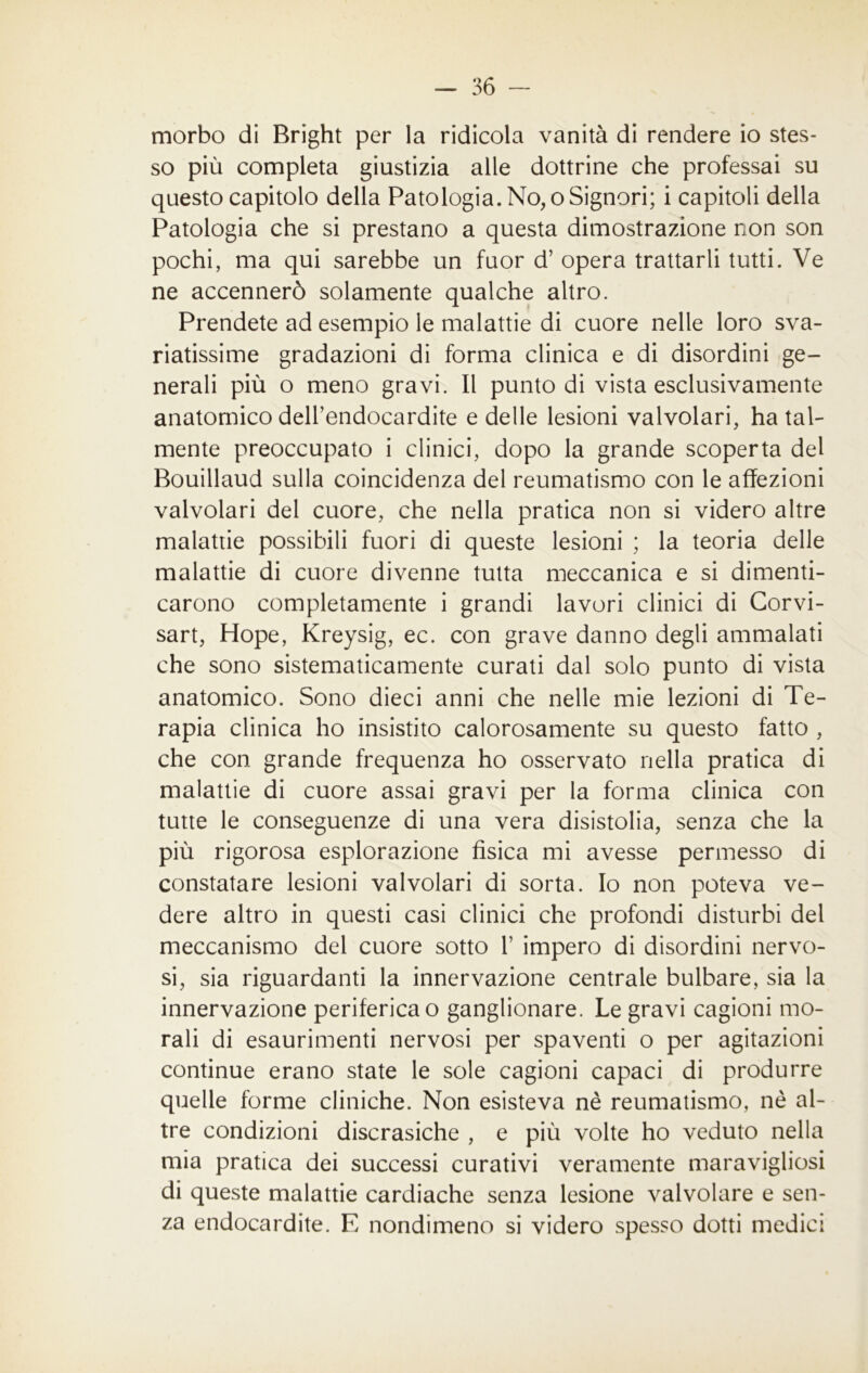 morbo di Bright per la ridicola vanità di rendere io stes- so più completa giustizia alle dottrine che professai su questo capitolo della Patologia. No, o Signori; i capitoli della Patologia che si prestano a questa dimostrazione non son pochi, ma qui sarebbe un fuor d’ opera trattarli tutti. Ve ne accennerò solamente qualche altro. Prendete ad esempio le malattie di cuore nelle loro sva- riatissime gradazioni di forma clinica e di disordini ge- nerali più o meno gravi. Il punto di vista esclusivamente anatomico dell’endocardite e delle lesioni valvolari, ha tal- mente preoccupato i clinici, dopo la grande scoperta del Bouillaud sulla coincidenza del reumatismo con le affezioni valvolari del cuore, che nella pratica non si videro altre malattie possibili fuori di queste lesioni ; la teoria delle malattie di cuore divenne tutta meccanica e si dimenti- carono completamente i grandi lavori clinici di Corvi- sart, Hope, Kreysig, ec. con grave danno degli ammalati che sono sistematicamente curati dal solo punto di vista anatomico. Sono dieci anni che nelle mie lezioni di Te- rapia clinica ho insistito calorosamente su questo fatto , che con grande frequenza ho osservato nella pratica di malattie di cuore assai gravi per la forma clinica con tutte le conseguenze di una vera disistolia, senza che la più rigorosa esplorazione fìsica mi avesse permesso di constatare lesioni valvolari di sorta. Io non poteva ve- dere altro in questi casi clinici che profondi disturbi del meccanismo del cuore sotto V impero di disordini nervo- si, sia riguardanti la innervazione centrale bulbare, sia la innervazione periferica o ganglionare. Le gravi cagioni mo- rali di esaurimenti nervosi per spaventi o per agitazioni continue erano state le sole cagioni capaci di produrre quelle forme cliniche. Non esisteva nè reumatismo, nè al- tre condizioni discrasiche , e più volte ho veduto nella mia pratica dei successi curativi veramente maravigliosi di queste malattie cardiache senza lesione valvolare e sen- za endocardite. E nondimeno si videro spesso dotti medici