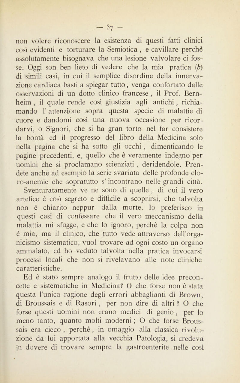 non volere riconoscere la esistenza di questi fatti clinici così evidenti e torturare la Semiotica , e cavillare perchè assolutamente bisognava che una lesione valvolare ci fos- se. Oggi son ben lieto di vedere che la mia pratica (b) di simili casi, in cui il semplice disordine della innerva- zione cardiaca basti a spiegar tutto, venga confortato dalle osservazioni di un dotto clinico francese , il Prof. Bern- heim , il quale rende così giustizia agli antichi, richia- mando T attenzione sopra questa specie di malattie di cuore e dandomi così una nuova occasione per ricor- darvi, o Signori, che si ha gran torto nel far consistere la bontà ed il progresso del libro della Medicina solo nella pagina che si ha sotto gli occhi, dimenticando le pagine precedenti, e, quello che è veramente indegno per uomini che si proclamano scienziati , deridendole. Pren- dete anche ad esempio la serie svariata delle profonde clo- ro-anemie che sopratutto s’incontrano nelle grandi città. Sventuratamente ve ne sono di quelle , di cui il vero artefice è così segreto e difficile a scoprirsi, che talvolta non è chiarito neppur dalla morte. Io preferisco in questi casi di confessare che il vero meccanismo della malattia mi sfugge, e che lo ignoro, perchè la colpa non è mia, ma il clinico, che tutto vede attraverso dell’orga- nicismo sistematico, vuol trovare ad ogni costo un organo ammalato, ed ho veduto talvolta nella pratica invocarsi processi locali che non si rivelavano alle note cliniche caratteristiche. Ed è stato sempre analogo il frutto delle idee precon- cette e sistematiche in Medicina? O che forse non è stata questa Tunica ragione degli errori abbaglianti di Brown, di Broussais e di Rasori , per non dire di altri ? O che forse questi uomini non erano medici di genio , per lo meno tanto, quanto molti moderni ; O che forse Brous- sais era cieco , perchè , in omaggio alla classica rivolu- zione da lui apportata alla vecchia Patologia, si credeva in dovere di trovare sempre la gastroenterite nelle così