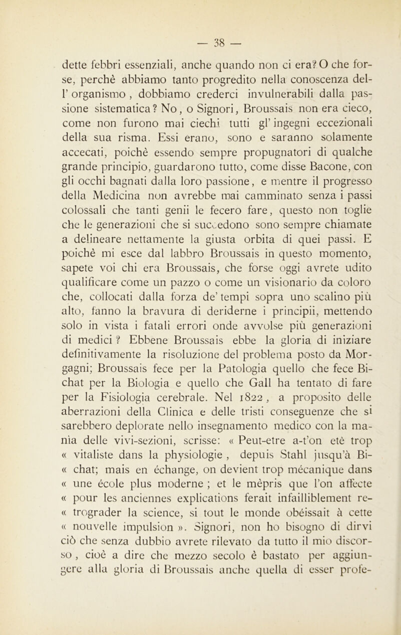 dette febbri essenziali, anche quando non ci era?0 che for- se, perchè abbiamo tanto progredito nella conoscenza del- T organismo , dobbiamo crederci invulnerabili dalla pas- sione sistematica? No, o Signori, Broussais non era cieco, come non furono mai ciechi tutti gl’ ingegni eccezionali della sua risma. Essi erano, sono e saranno solamente accecati, poiché essendo sempre propugnatori di qualche grande principio, guardarono tutto, come disse Bacone, con gli occhi bagnati dalla loro passione, e mentre il progresso della Medicina non avrebbe mai camminato senza i passi colossali che tanti genii le fecero fare, questo non toglie che le generazioni che si succedono sono sempre chiamate a delineare nettamente la giusta orbita di quei passi. E poiché mi esce dal labbro Broussais in questo momento, sapete voi chi era Broussais, che forse oggi avrete udito qualificare come un pazzo o come un visionario da coloro che, collocati dalla forza de’ tempi sopra uno scalino più alto, fanno la bravura di deriderne i principii, mettendo solo in vista i fatali errori onde avvolse più generazioni di medici ? Ebbene Broussais ebbe la gloria di iniziare definitivamente la risoluzione del problema posto da Mor- gagni; Broussais fece per la Patologia quello che fece Bi- chat per la Biologia e quello che Gali ha tentato di fare per la Fisiologia cerebrale. Nel 1822 , a proposito delle aberrazioni della Clinica e delle tristi conseguenze che si sarebbero deplorate nello insegnamento medico con la ma- nìa delle vivi-sezioni, scrisse: « Peut-etre a-t’on etè trop « vitaliste dans la physiologie , depuis Stahl jusqu’à Bi- « chat; mais en échange, on devient trop mécanique dans « une école plus moderne ; et le mèpris que l’on atfecte « pour les anciennes explications ferait infailliblement re- te trograder la Science, si tout le monde obéissait à cette « nouvelie impulsion ». Signori, non ho bisogno di dirvi ciò che senza dubbio avrete rilevato da tutto il mio discor- so , cioè a dire che mezzo secolo è bastato per aggiun- gere alla gloria di Broussais anche quella di esser prole-