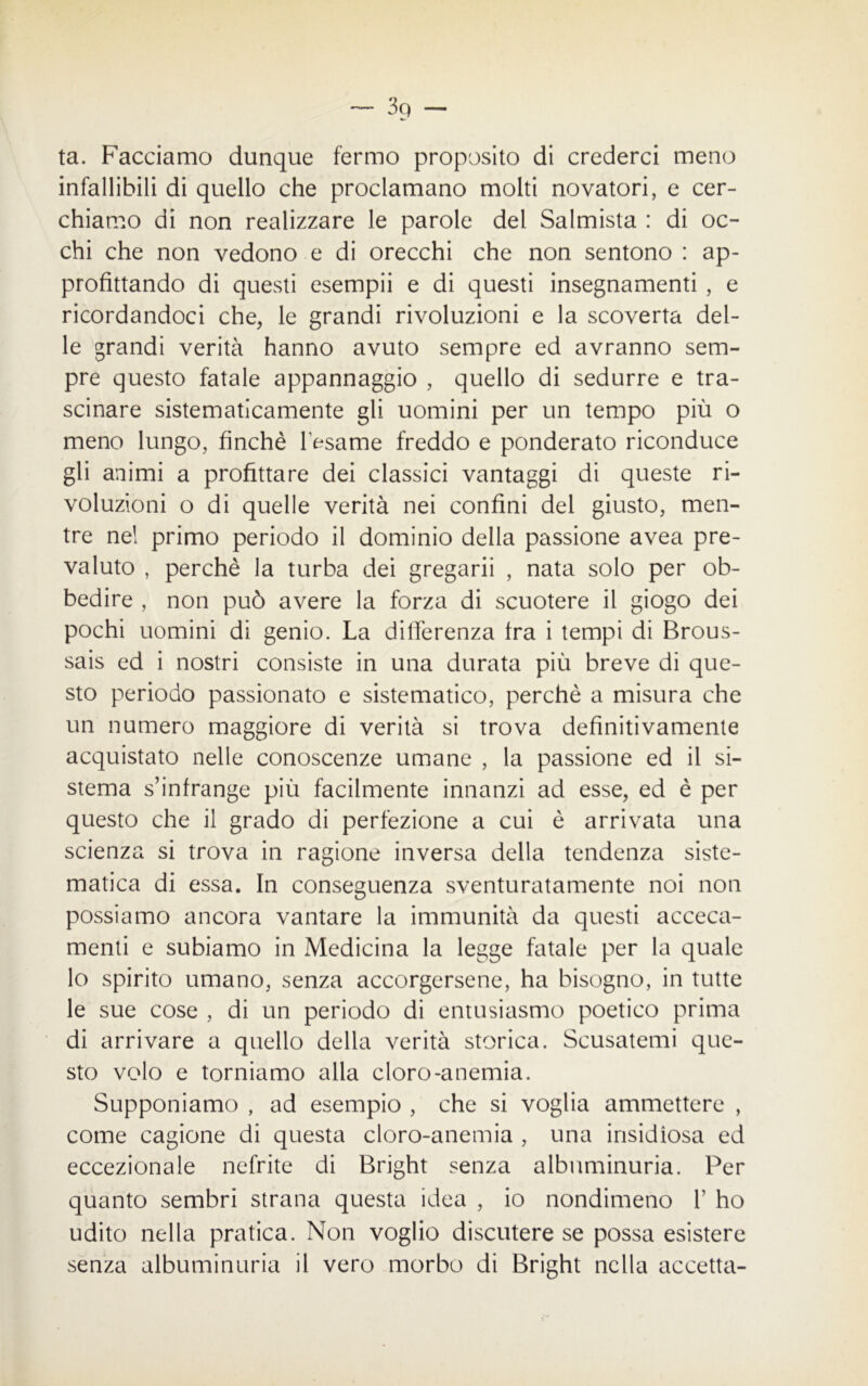 ta. Facciamo dunque fermo proposito di crederci meno infallibili di quello che proclamano molti novatori, e cer- chiamo di non realizzare le parole del Salmista : di oc- chi che non vedono e di orecchi che non sentono : ap- profittando di questi esempii e di questi insegnamenti , e ricordandoci che, le grandi rivoluzioni e la scoverta del- le grandi verità hanno avuto sempre ed avranno sem- pre questo fatale appannaggio , quello di sedurre e tra- scinare sistematicamente gli uomini per un tempo più o meno lungo, finché l’esame freddo e ponderato riconduce gli animi a profittare dei classici vantaggi di queste ri- voluzioni o di quelle verità nei confini del giusto, men- tre nel primo periodo il dominio della passione avea pre- valuto , perchè la turba dei gregarii , nata solo per ob- bedire , non può avere la forza di scuotere il giogo dei pochi uomini di genio. La differenza tra i tempi di Brous- sais ed i nostri consiste in una durata più breve di que- sto periodo passionato e sistematico, perchè a misura che un numero maggiore di verità si trova definitivamente acquistato nelle conoscenze umane , la passione ed il si- stema s’infrange più facilmente innanzi ad esse, ed è per questo che il grado di perfezione a cui è arrivata una scienza si trova in ragione inversa della tendenza siste- matica di essa. In conseguenza sventuratamente noi non possiamo ancora vantare la immunità da questi acceca- menti e subiamo in Medicina la legge fatale per la quale lo spirito umano, senza accorgersene, ha bisogno, in tutte le sue cose , di un periodo di entusiasmo poetico prima di arrivare a quello della verità storica. Scusatemi que- sto volo e torniamo alla cloro-anemia. Supponiamo , ad esempio , che si voglia ammettere , come cagione di questa cloro-anemia , una insidiosa ed eccezionale nefrite di Bright senza albuminuria. Per quanto sembri strana questa idea , io nondimeno 1’ ho udito nella pratica. Non voglio discutere se possa esistere senza albuminuria il vero morbo di Bright nella accetta-