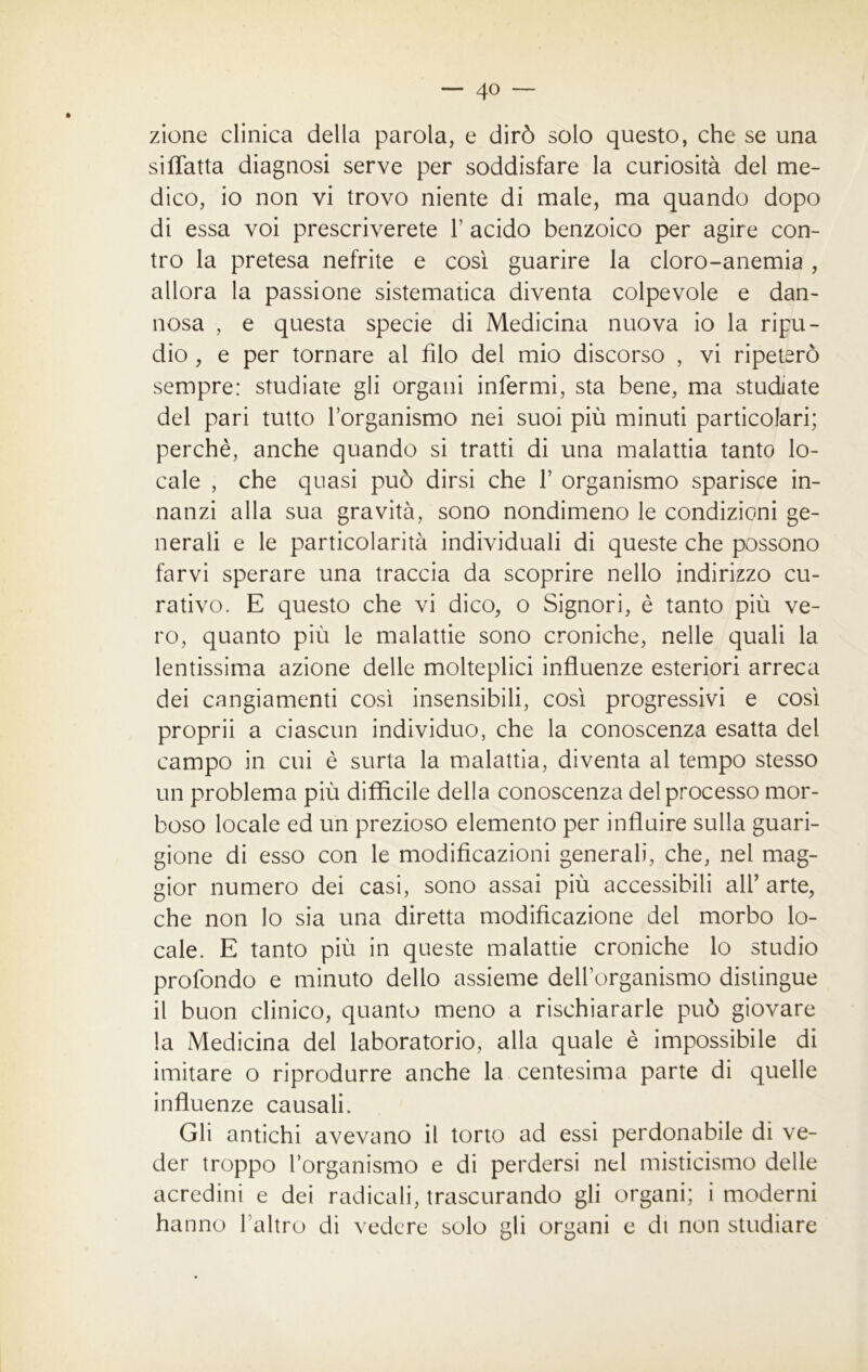 — 4° — zione clinica della parola, e dirò solo questo, che se una siffatta diagnosi serve per soddisfare la curiosità del me- dico, io non vi trovo niente di male, ma quando dopo di essa voi prescriverete Y acido benzoico per agire con- tro la pretesa nefrite e così guarire la cloro-anemia , allora la passione sistematica diventa colpevole e dan- nosa , e questa specie di Medicina nuova io la ripu- dio , e per tornare al filo del mio discorso , vi ripeterò sempre: studiate gli organi infermi, sta bene, ma studiate del pari tutto l’organismo nei suoi più minuti particolari; perchè, anche quando si tratti di una malattia tanto lo- cale , che quasi può dirsi che Y organismo sparisce in- nanzi alla sua gravità, sono nondimeno le condizioni ge- nerali e le particolarità individuali di queste che possono farvi sperare una traccia da scoprire nello indirizzo cu- rativo. E questo che vi dico, o Signori, è tanto più ve- ro, quanto più le malattie sono croniche, nelle quali la lentissima azione delle molteplici influenze esteriori arreca dei cangiamenti così insensibili, così progressivi e così proprii a ciascun individuo, che la conoscenza esatta del campo in cui è surta la malattia, diventa al tempo stesso un problema più diffìcile della conoscenza del processo mor- boso locale ed un prezioso elemento per influire sulla guari- gione di esso con le modificazioni generali, che, nel mag- gior numero dei casi, sono assai più accessibili all’ arte, che non lo sia una diretta modificazione del morbo lo- cale. E tanto più in queste malattie croniche lo studio profondo e minuto dello assieme delforganismo distingue il buon clinico, quanto meno a rischiararle può giovare la Medicina del laboratorio, alla quale è impossibile di imitare o riprodurre anche la centesima parte di quelle influenze causali. Gli antichi avevano il torto ad essi perdonabile di ve- der troppo l’organismo e di perdersi nel misticismo delle acredini e dei radicali, trascurando gli organi; i moderni hanno l altro di vedere solo gli organi e di non studiare