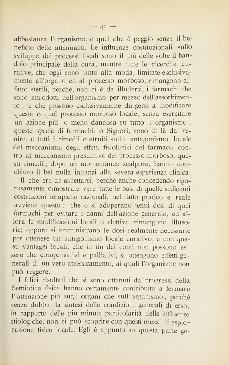 abbastanza l’organismo, e quel che è peggio senza il be- neficio delle attenuanti. Le influenze costituzionali sullo sviluppo dei processi locali sono il più delle volte il ban- dolo principale della cura, mentre tutte le ricerche cu- rative, che oggi sono tanto alla moda, limitate esclusiva- mente allargano ed al processo morboso, rimangono af- fatto sterili, perchè, non ci è da illudersi, i farmachi che sono introdotti nell’organismo per mezzo dell’assorbimen- to , e che possono esclusivamente dirigersi a modificare questo o quel processo morboso locale, senza esercitare un’ azione più o meno dannosa su tutto Y organismo , queste specie di farmachi, o Signori, sono di là da ve- nire, e tutti i rimedii costruiti sullo antagonismo locale del meccanismo degli effetti fisiologici del farmaco con- tro al meccanismo presuntivo del processo morboso, que- sti rimedii, dopo un momentaneo scalpore, hanno con- chiuso il bel nulla innanzi alla severa esperienza clinica. Il che era da aspettarsi, perchè anche concedendo rigo- rosamente dimostrate vere tutte le basi di quelle sedicenti costruzioni terapiche razionali, nel fatto pratico e reale avviene questo : che o si adoperano tenui dosi di quei farmachi per evitare i danni dell’azione generale, ed al- lora le modificazioni locali o elettive rimangono illuso- rie; oppure si amministrano le dosi realmente necessarie per ottenere un antagonismo locale curativo, e con que- sti vantaggi locali, che in fin dei conti non possono es- sere che compensativi e palliativi, si ottengono effetti ge- nerali di un vero attossicamento, ai quali l’organismo non può reggere. 1 felici risultati che si sono ottenuti da’ progressi della Semiotica fisica hanno certamente contribuito a fermare l’attenzione più sugli organi che sull’organismo, perchè senza dubbio la sintesi delle condizioni generali di esso, in rapporto delle più minute particolarità delle influenze etiologiche, non si può scoprire con questi mezzi di esplo- razione fisica locale. Egli è appunto su questa parte ge-