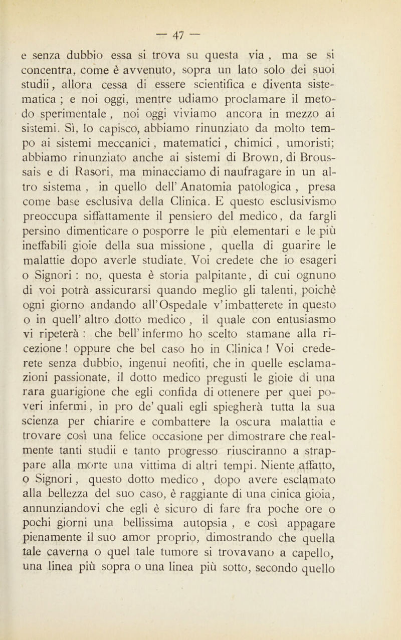 e senza dubbio essa si trova su questa via , ma se si concentra, come è avvenuto, sopra un lato solo dei suoi studii, allora cessa di essere scientifica e diventa siste- matica ; e noi oggi, mentre udiamo proclamare il meto- do sperimentale , noi oggi viviamo ancora in mezzo ai sistemi. Sì, lo capisco, abbiamo rinunziato da molto tem- po ai sistemi meccanici , matematici , chimici., umoristi; abbiamo rinunziato anche ai sistemi di Brown, di Brous- sais e di Rasori, ma minacciamo di naufragare in un al- tro sistema , in quello dell’ Anatomia patologica , presa come base esclusiva della Clinica. E questo esclusivismo preoccupa siffattamente il pensiero del medico, da fargli persino dimenticare o posporre le più elementari e le più ineffabili gioie della sua missione , quella di guarire le malattie dopo averle studiate. Voi credete che io esageri o Signori : no, questa è storia palpitante, di cui ognuno di voi potrà assicurarsi quando meglio gli talenti, poiché ogni giorno andando all’Ospedale v’imbatterete in questo o in quell’ altro dotto medico , il quale con entusiasmo vi ripeterà : che bell’ infermo ho scelto stamane alla ri- cezione ! oppure che bel caso ho in Clinica ! Voi crede- rete senza dubbio, ingenui neofiti, che in quelle esclama- zioni passionate, il dotto medico pregusti le gioie di una rara guarigione che egli confida di ottenere per quei po- veri infermi, in prò de’ quali egli spiegherà tutta la sua scienza per chiarire e combattere la oscura malattia e trovare così una felice occasione per dimostrare che real- mente tanti studii e tanto progresso riusciranno a strap- pare alla morte una vittima di altri tempi. Niente affatto, o Signori, questo dotto medico , dopo avere esclamato alla bellezza del suo caso, è raggiante di una cinica gioia, annunziandovi che egli è sicuro di fare fra poche ore o pochi giorni una bellissima autopsia , e così appagare pienamente il suo amor proprio, dimostrando che quella tale caverna o quel tale tumore si trovavano a capello, una linea più sopra o una linea più sotto, secondo quello