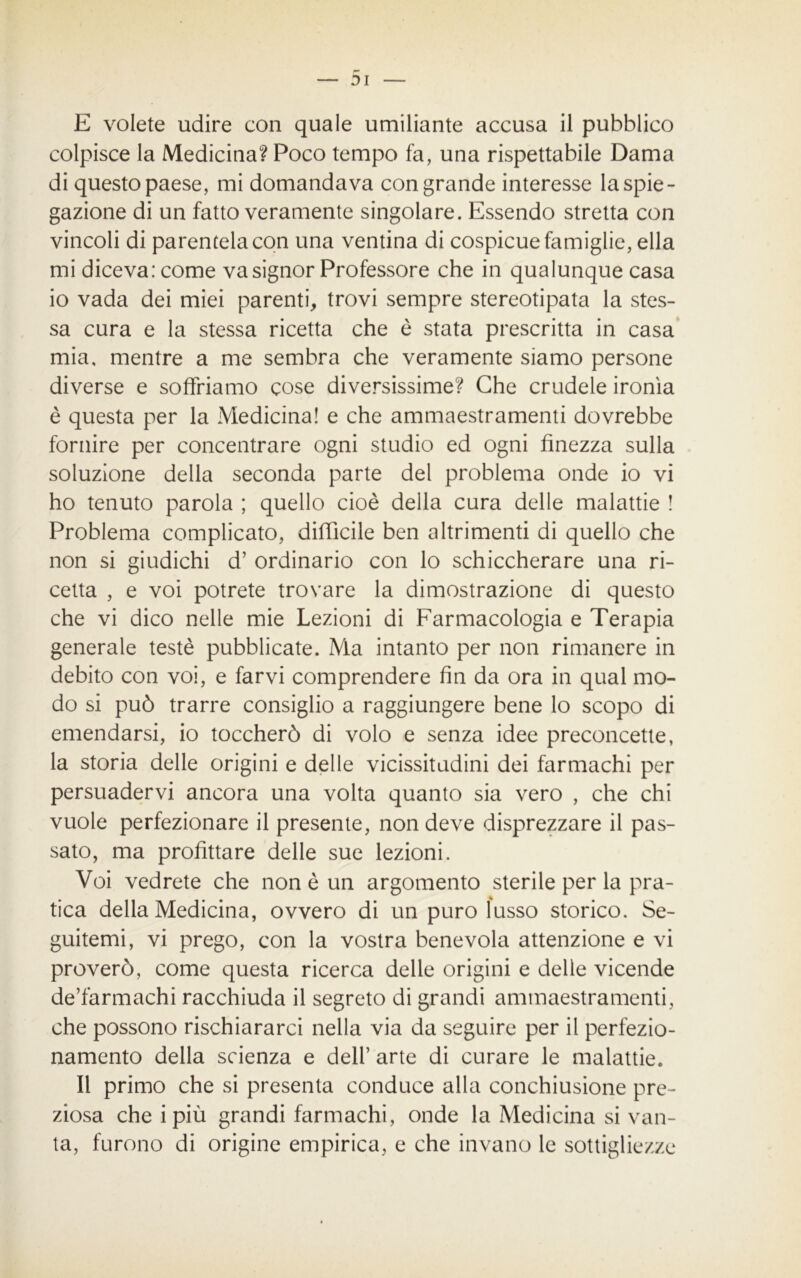 E volete udire con quale umiliante accusa il pubblico colpisce la Medicina? Poco tempo fa, una rispettabile Dama di questo paese, mi domandava con grande interesse la spie- gazione di un fatto veramente singolare. Essendo stretta con vincoli di parentela con una ventina di cospicue famiglie, ella mi diceva: come va signor Professore che in qualunque casa io vada dei miei parenti, trovi sempre stereotipata la stes- sa cura e la stessa ricetta che è stata prescritta in casa mia, mentre a me sembra che veramente siamo persone diverse e soffriamo cose diversissime? Che crudele ironìa è questa per la Medicina! e che ammaestramenti dovrebbe fornire per concentrare ogni studio ed ogni finezza sulla soluzione della seconda parte del problema onde io vi ho tenuto parola ; quello cioè della cura delle malattie ! Problema complicato, difficile ben altrimenti di quello che non si giudichi d’ ordinario con lo schiccherare una ri- cetta , e voi potrete trovare la dimostrazione di questo che vi dico nelle mie Lezioni di Farmacologia e Terapia generale testé pubblicate. Ma intanto per non rimanere in debito con voi, e farvi comprendere fin da ora in qual mo- do si può trarre consiglio a raggiungere bene lo scopo di emendarsi, io toccherò di volo e senza idee preconcette, la storia delle origini e delle vicissitudini dei farmachi per persuadervi ancora una volta quanto sia vero , che chi vuole perfezionare il presente, non deve disprezzare il pas- sato, ma profittare delle sue lezioni. Voi vedrete che non è un argomento sterile per la pra- tica della Medicina, ovvero di un puro lusso storico. Se- guitemi, vi prego, con la vostra benevola attenzione e vi proverò, come questa ricerca delle origini e delle vicende de’farmachi racchiuda il segreto di grandi ammaestramenti, che possono rischiararci nella via da seguire per il perfezio- namento della scienza e dell’ arte di curare le malattie. Il primo che si presenta conduce alla conchiusione pre- ziosa che ipiù grandi farmachi, onde la Medicina si van- ta, furono di origine empirica, e che invano le sottigliezze