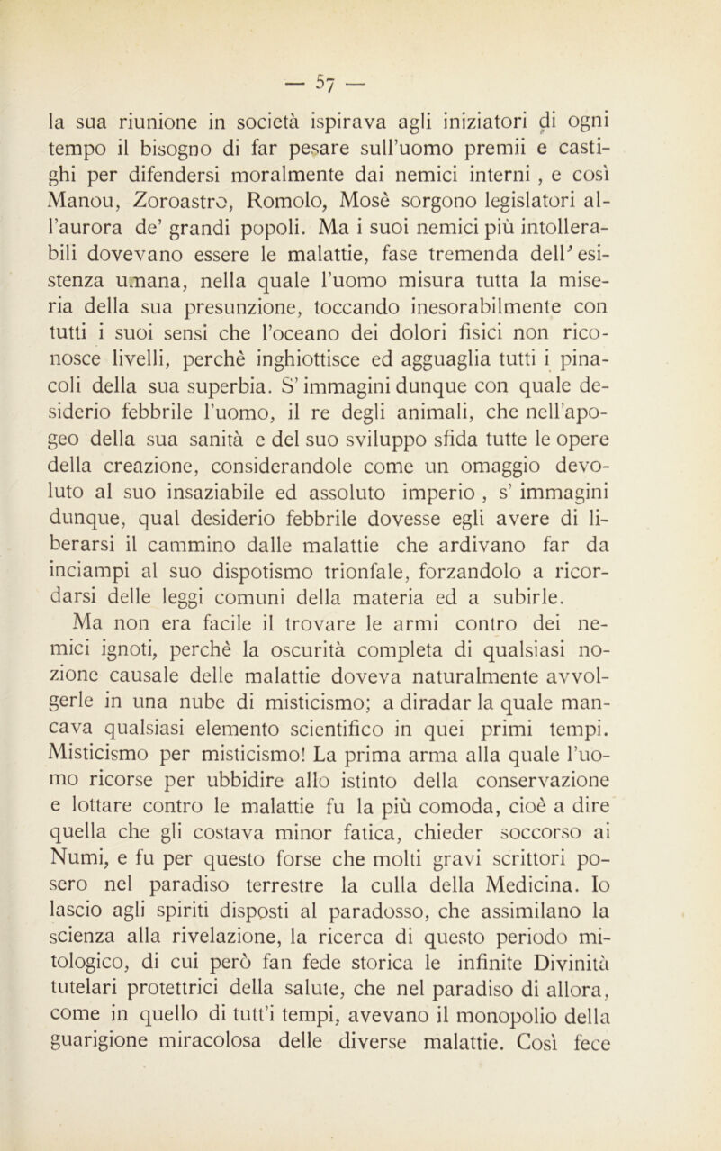 la sua riunione in società ispirava agli iniziatori di ogni tempo il bisogno di far pesare sull’uomo premii e casti- ghi per difendersi moralmente dai nemici interni , e così Manou, Zoroastro, Romolo, Mosò sorgono legislatori al- l’aurora de’ grandi popoli. Ma i suoi nemici più intollera- bili dovevano essere le malattie, fase tremenda delP esi- stenza umana, nella quale l’uomo misura tutta la mise- ria della sua presunzione, toccando inesorabilmente con tutti i suoi sensi che l’oceano dei dolori fisici non rico- nosce livelli, perchè inghiottisce ed agguaglia tutti i pina- coli della sua superbia. S’immagini dunque con quale de- siderio febbrile l’uomo, il re degli animali, che nell’apo- geo della sua sanità e del suo sviluppo sfida tutte le opere della creazione, considerandole come un omaggio devo- luto al suo insaziabile ed assoluto imperio , s’ immagini dunque, qual desiderio febbrile dovesse egli avere di li- berarsi il cammino dalle malattie che ardivano far da inciampi al suo dispotismo trionfale, forzandolo a ricor- darsi delle leggi comuni della materia ed a subirle. Ma non era facile il trovare le armi contro dei ne- mici ignoti, perchè la oscurità completa di qualsiasi no- zione causale delle malattie doveva naturalmente avvol- gerle in una nube di misticismo; a diradar la quale man- cava qualsiasi elemento scientifico in quei primi tempi. Misticismo per misticismo! La prima arma alla quale rito- rno ricorse per ubbidire allo istinto della conservazione e lottare contro le malattie fu la più comoda, cioè a dire quella che gli costava minor fatica, chieder soccorso ai Numi, e fu per questo forse che molti gravi scrittori po- sero nel paradiso terrestre la culla della Medicina. Io lascio agli spiriti disposti al paradosso, che assimilano la scienza alla rivelazione, la ricerca di questo periodo mi- tologico, di cui però fan fede storica le infinite Divinità tutelari protettrici della salute, che nel paradiso di allora, come in quello di tutt’i tempi, avevano il monopolio della guarigione miracolosa delle diverse malattie. Così fece