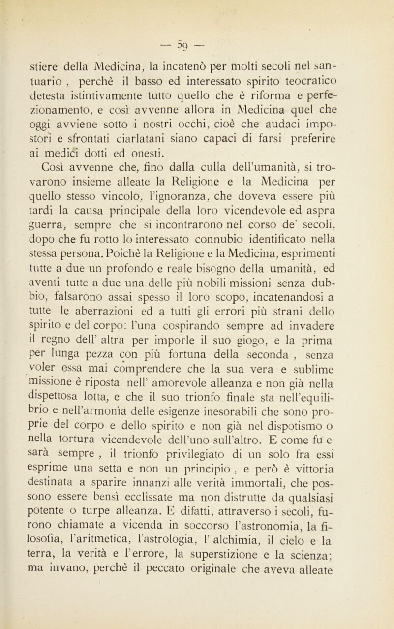 stiere della Medicina, la incatenò per molti secoli nel san- tuario , perchè il basso ed interessato spirito teocratico detesta istintivamente tutto quello che è riforma e perfe- zionamento, e così avvenne allora in Medicina quel che oggi avviene sotto i nostri occhi, cioè che audaci impo- stori e sfrontati ciarlatani siano capaci di farsi preferire ai medici dotti ed onesti. Così avvenne che, fino dalla culla dell’umanità, si tro- varono insieme alleate la Religione e la Medicina per quello stesso vincolo, l’ignoranza, che doveva essere più tardi la causa principale della loro vicendevole ed aspra guerra, sempre che si incontrarono nel corso de’ secoli, dopo che fu rotto lo interessato connubio identificato nella stessa persona. Poiché la Religione e la Medicina, esprimenti tutte a due un profondo e reale bisogno della umanità, ed aventi tutte a due una delle più nobili missioni senza dub- bio, falsarono assai spesso il loro scopo, incatenandosi a tutte le aberrazioni ed a tutti gli errori più strani dello spirito e del corpo: l’una cospirando sempre ad invadere il regno dell’ altra per imporle il suo giogo, e la prima per lunga pezza con più fortuna della seconda , senza voler essa mai comprendere che la sua vera e sublime missione è riposta nell’ amorevole alleanza e non già nella dispettosa lotta, e che il suo trionfo finale sta nell’equili- brio e nell’armonia delle esigenze inesorabili che sono pro- prie del corpo e dello spirito e non già nel dispotismo o nella tortura vicendevole dell'uno sull’altro. E come fu e sarà sempre , il trionfo privilegiato di un solo fra essi esprime una setta e non un principio , e però è vittoria destinata a sparire innanzi alle verità immortali, che pos- sono essere bensì ecclissate ma non distrutte da qualsiasi potente o turpe alleanza. E difatti, attraverso i secoli, fu- rono chiamate a vicenda in soccorso l’astronomia, la fi- losofia, l’aritmetica, l’astrologia, 1’ alchimia, il cielo e la terra, la verità e l’errore, la superstizione e la scienza; ma invano, perchè il peccato originale che aveva alleate