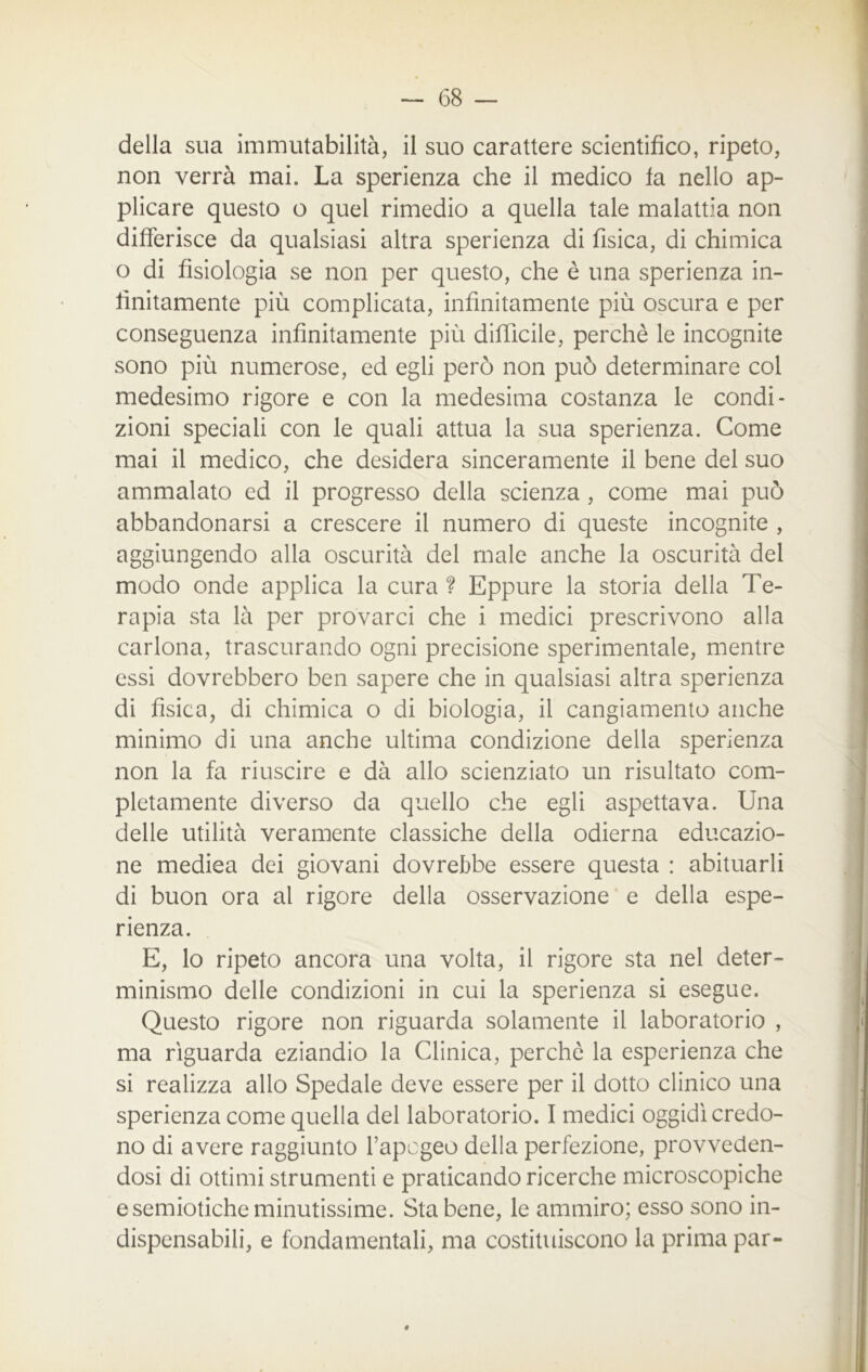 non verrà mai. La sperienza che il medico fa nello ap- plicare questo o quel rimedio a quella tale malattia non differisce da qualsiasi altra sperienza di fisica, di chimica o di fisiologia se non per questo, che è una sperienza in- finitamente più complicata, infinitamente più oscura e per conseguenza infinitamente più difficile, perchè le incognite sono più numerose, ed egli però non può determinare col medesimo rigore e con la medesima costanza le condi- zioni speciali con le quali attua la sua sperienza. Come mai il medico, che desidera sinceramente il bene del suo ammalato ed il progresso della scienza, come mai può abbandonarsi a crescere il numero di queste incognite , aggiungendo alla oscurità del male anche la oscurità del modo onde applica la cura ? Eppure la storia della Te- rapia sta là per provarci che i medici prescrivono alla carlona, trascurando ogni precisione sperimentale, mentre essi dovrebbero ben sapere che in qualsiasi altra sperienza di fisica, di chimica o di biologia, il cangiamento anche minimo di una anche ultima condizione della sperienza non la fa riuscire e dà allo scienziato un risultato com- pletamente diverso da quello che egli aspettava. Una delle utilità veramente classiche della odierna educazio- ne medica dei giovani dovrebbe essere questa : abituarli di buon ora al rigore della osservazione e della espe- rienza. E, lo ripeto ancora una volta, il rigore sta nel deter- minismo delle condizioni in cui la sperienza si esegue. Questo rigore non riguarda solamente il laboratorio , ma riguarda eziandio la Clinica, perchè la esperienza che si realizza allo Spedale deve essere per il dotto clinico una sperienza come quella del laboratorio. I medici oggidì credo- no di avere raggiunto l’apogeo della perfezione, provveden- dosi di ottimi strumenti e praticando ricerche microscopiche e semiotiche minutissime. Sta bene, le ammiro; esso sono in- dispensabili, e fondamentali, ma costituiscono la prima par-