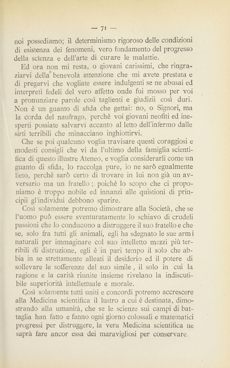 noi possediamo; il determinismo rigoroso delle condizioni di esistenza dei fenomeni, vero fondamento del progresso della scienza e dell’arte di curare le malattie. Ed ora non mi resta, o giovani carissimi, che ringra- ziarvi della benevola attenzione che mi avete prestata e di pregarvi che vogliate essere indulgenti se ne abusai ed interpreti fedeli del vero affetto onde fui mosso per voi a pronunziare parole così taglienti e giudizii così duri. Non è un guanto di sfida che gettai: no, o Signori, ma la corda del naufrago, perchè voi giovani neofiti ed ine- sperti possiate salvarvi accanto al letto delfinfermo dalle sirti terribili che minacciano inghiottirvi. Che se poi qualcuno voglia travisare questi coraggiosi e modesti consigli che vi da rultimo della famiglia scienti- fica di questo illustre Ateneo, e voglia considerarli come un guanto di sfida, lo raccolga pure, io ne sarò egualmente lieto, perchè sarò certo di trovare in lui non già un av- versario ma un fratello ; poiché lo scopo che ci propo- niamo è troppo nobile ed innanzi alle quistioni di prin- cipii gfindividui debbono sparire. Così solamente potremo dimostrare alla Società, che se l’uomo può essere sventuratamente lo schiavo di crudeli passioni che lo conducono a distruggere il suo fratello e che se, solo fra tutti gli animali, egli ha sdegnato le sue armi naturali per immaginare col suo intelletto mezzi più ter- ribili di distruzione, egli è in pari tempo il solo che ab- bia in se strettamente alleati il desiderio ed il potere di sollevare le sofferenze del suo simile , il solo in cui la ragione e la carità riunite insieme rivelano la indiscuti- bile superiorità intellettuale e morale. Così solamente tutti uniti e concordi potremo accrescere alla Medicina scientifica il lustro a cui è destinata, dimo- strando alla umanità, che se le scienze sui campi di bat- taglia han fatto e fanno ogni giorno colossali e matematici progressi per distruggere, la vera Medicina scientifica ne saprà fare ancor essa dei maravigliosi per conservare.