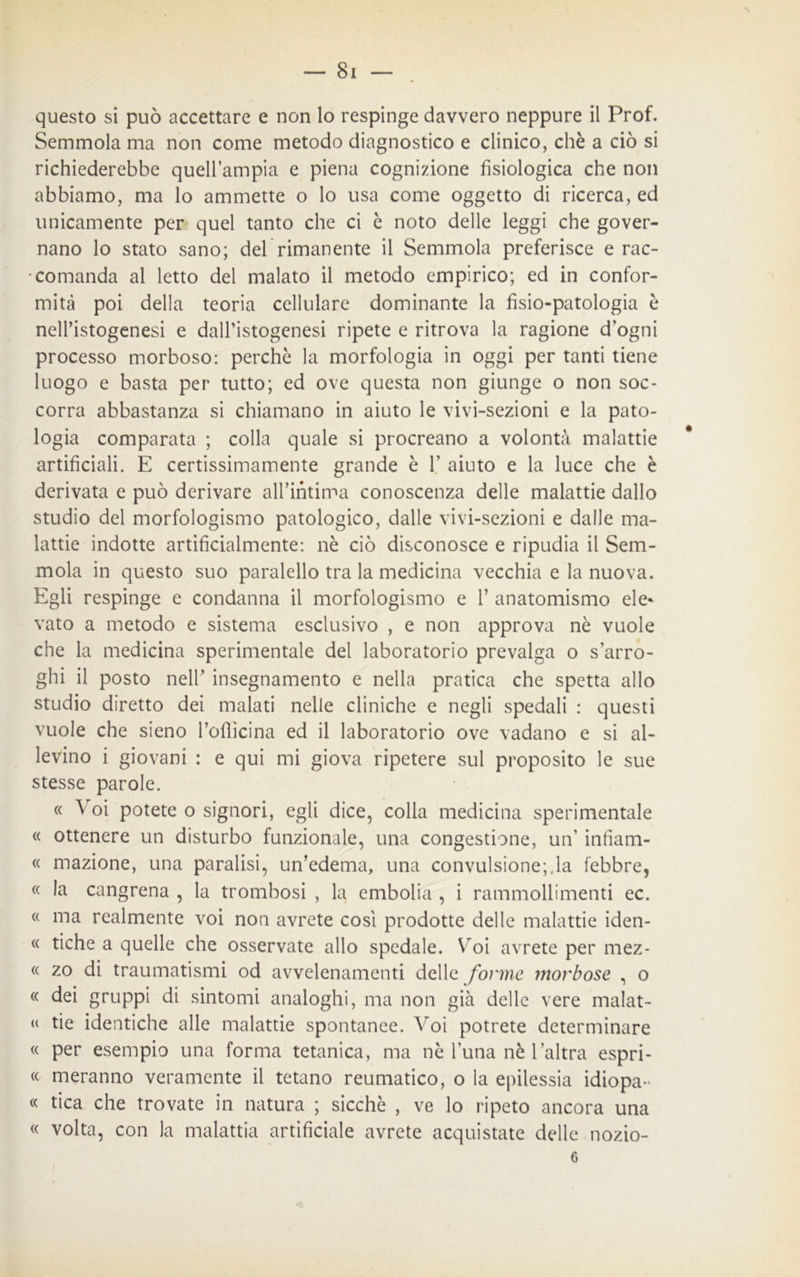 questo si può accettare e non lo respinge davvero neppure il Prof. Semmola ma non come metodo diagnostico e clinico, chè a ciò si richiederebbe quell’ampia e piena cognizione fisiologica che non abbiamo, ma lo ammette o lo usa come oggetto di ricerca, ed unicamente per quel tanto che ci è noto delle leggi che gover- nano lo stato sano; deb rimanente il Semmola preferisce e rac- comanda al letto del malato il metodo empirico; ed in confor- mità poi della teoria cellulare dominante la fisio-patologia è nell’istogenesi e daU’istogenesi ripete e ritrova la ragione d’ogni processo morboso: perchè la morfologia in oggi per tanti tiene luogo e basta per tutto; ed ove questa non giunge o non soc- corra abbastanza si chiamano in aiuto le vivi-sezioni e la pato- logia comparata ; colla quale si procreano a volontà malattie artificiali. E certissimamente grande è 1’ aiuto e la luce che è derivata e può derivare all’intima conoscenza delle malattie dallo studio del morfologismo patologico, dalle vivi-sezioni e dalle ma- lattie indotte artificialmente: nè ciò disconosce e ripudia il Sem- mola in questo suo paralello tra la medicina vecchia e la nuova. Egli respinge e condanna il morfologismo e V anatomismo eie* vato a metodo e sistema esclusivo , e non approva nè vuole che la medicina sperimentale del laboratorio prevalga o surro- ghi il posto nell’ insegnamento e nella pratica che spetta allo studio diretto dei malati nelle cliniche e negli spedali : questi vuole che sieno l’oflìcina ed il laboratorio ove vadano e si al- levino i giovani : e qui mi giova ripetere sul proposito le sue stesse parole. « Voi potete o signori, egli dice, colla medicina sperimentale « ottenere un disturbo funzionale, una congestione, un’ infìam- « mazione, una paralisi, un’edema, una convulsione; la febbre, « la cangrena , la trombosi , la embolia , i rammollimenti ec. « ma realmente voi non avrete così prodotte delle malattie iden- « fiche a quelle che osservate allo spedale. Voi avrete per mez- « zo di traumatismi od avvelenamenti delle forme morbose , o « dei gruppi di sintomi analoghi, ma non già delle vere malat- « tie identiche alle malattie spontanee. Voi potrete determinare « per esempio una forma tetanica, ma nè l’una nè l’altra espri- « meranno veramente il tetano reumatico, o la epilessia idiopa- « tica che trovate in natura ; sicché , ve lo ripeto ancora una « volta, con la malattia artificiale avrete acquistate delle nozio- 6