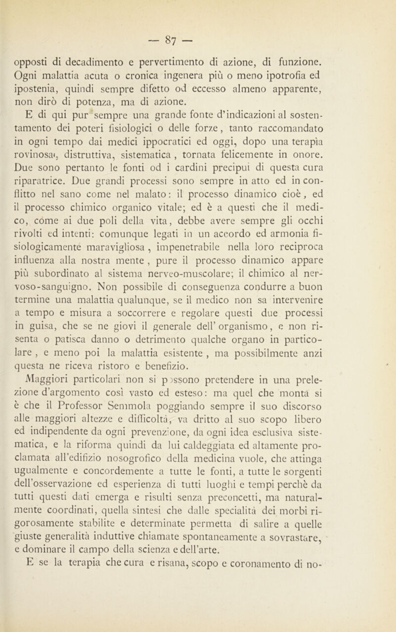 opposti di decadimento e pervertimento di azione, di funzione. Ogni malattia acuta o cronica ingenera più o meno ipotrofia ed ipostenia, quindi sempre difetto od eccesso almeno apparente, non dirò di potenza, ma di azione. E di qui pur sempre una grande fonte d’indicazioni al sosten- tamento dei poteri fisiologici o delle forze, tanto raccomandato in ogni tempo dai medici ippocratici ed oggi, dopo una terapìa rovinosa», distruttiva, sistematica , tornata felicemente in onore. Due sono pertanto le fonti od i cardini precipui di questa cura riparatrice. Due grandi processi sono sempre in atto ed in con- flitto nel sano come nel malato: il processo dinamico cioè, ed il processo chimico organico vitale; ed è a questi che il medi- co, come ai due poli della vita, debbe avere sempre gli occhi rivolti ed intenti: comunque legati in un accordo ed armonia fi- siologicamente maravigliosa , impenetrabile nella loro reciproca influenza alla nostra mente , pure il processo dinamico appare più subordinato al sistema nerveo-muscolare; il chimico al ner- voso-sanguigno. Non possibile di conseguenza condurre a buon termine una malattia qualunque, se il medico non sa intervenire a tempo e misura a soccorrere e regolare questi due processi in guisa, che se ne giovi il generale dell’ organismo, e non ri- senta o patisca danno o detrimento qualche organo in partico- lare , e meno poi la malattia esistente , ma possibilmente anzi questa ne riceva ristoro e benefizio. Maggiori particolari non si possono pretendere in una prele- zione d’argomento così vasto ed esteso: ma quel che monta si è che il Professor Semmola poggiando sempre il suo discorso alle maggiori altezze e difficoltà, va dritto al suo scopo libero ed indipendente da ogni prevenzione, da ogni idea esclusiva siste- matica, e la riforma quindi da lui caldeggiata ed altamente pro- clamata afl’edifìzio nosogrofico della medicina vuole, che attinga ugualmente e concordemente a tutte le fonti, a tutte le sorgenti delfosservazione ed esperienza di tutti luoghi e tempi perchè da tutti questi dati emerga e risulti senza preconcetti, ma natural- mente coordinati, quella sintesi che dalle specialità dei morbi ri- gorosamente stabilite e determinate permetta di salire a quelle giuste generalità induttive chiamate spontaneamente a sovrastare, e dominare il campo della scienza e dell’arte. E se la terapia che cura e risana, scopo c coronamento di no-