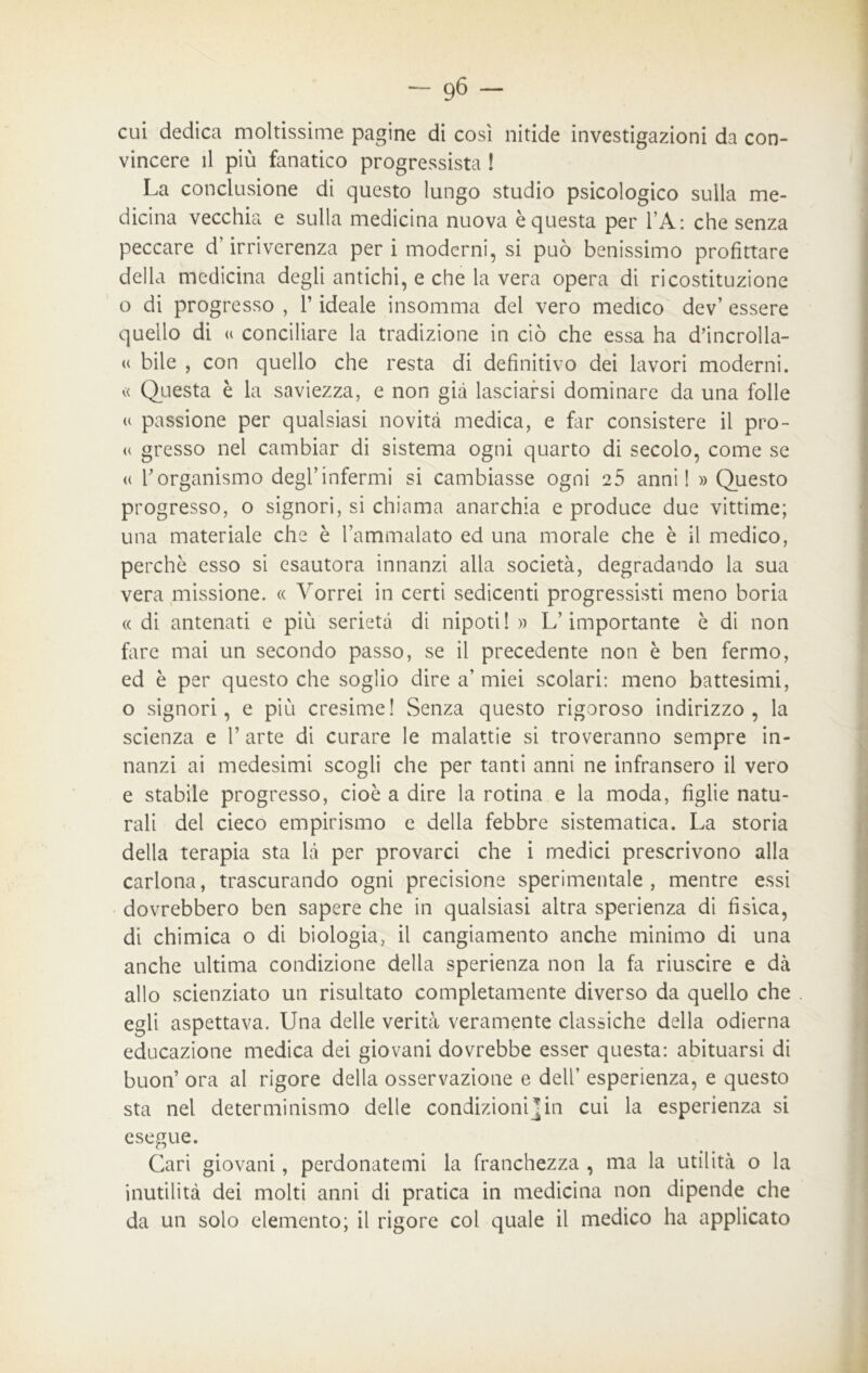 cui dedica moltissime pagine di così nitide investigazioni da con- vincere il più fanatico progressista ! La conclusione di questo lungo studio psicologico sulla me- dicina vecchia e sulla medicina nuova è questa per LA : che senza peccare d’irriverenza per i moderni, si può benissimo profittare della medicina degli antichi, e che la vera opera di ricostituzione o di progresso , l’ideale insomma dei vero medico dev’ essere quello di « conciliare la tradizione in ciò che essa ha d’incrolla- « bile , con quello che resta di definitivo dei lavori moderni. « Questa è la saviezza, e non già lasciarsi dominare da una folle « passione per qualsiasi novità medica, e far consistere il pro- « gresso nei cambiar di sistema ogni quarto di secolo, come se <( l’organismo degl’infermi si cambiasse ogni 25 anni! » Questo progresso, o signori, si chiama anarchia e produce due vittime; una materiale che è l’ammalato ed una morale che è il medico, perchè esso si esautora innanzi alla società, degradando la sua vera missione. « Vorrei in certi sedicenti progressisti meno boria « di antenati e più serietà di nipoti! » L’importante è di non fare mai un secondo passo, se il precedente non è ben fermo, ed è per questo che soglio dire a’ miei scolari: meno battesimi, o signori, e più cresime! Senza questo rigoroso indirizzo, la scienza e V arte di curare le malattie si troveranno sempre in- nanzi ai medesimi scogli che per tanti anni ne infransero il vero e stabile progresso, cioè a dire la rotina e la moda, figlie natu- rali del cieco empirismo e della febbre sistematica. La storia della terapia sta là per provarci che i medici prescrivono alla carlona, trascurando ogni precisione sperimentale, mentre essi dovrebbero ben sapere che in qualsiasi altra sperienza di fisica, di chimica o di biologia, il cangiamento anche minimo di una anche ultima condizione della sperienza non la fa riuscire e dà allo scienziato un risultato completamente diverso da quello che egli aspettava. Una delle verità veramente classiche della odierna educazione medica dei giovani dovrebbe esser questa: abituarsi di buon’ ora al rigore della osservazione e dell’ esperienza, e questo sta nel determinismo delle condizioni]in cui la esperienza si esegue. Cari giovani, perdonatemi la franchezza , ma la utilità o la inutilità dei molti anni di pratica in medicina non dipende che da un solo elemento; il rigore col quale il medico ha applicato