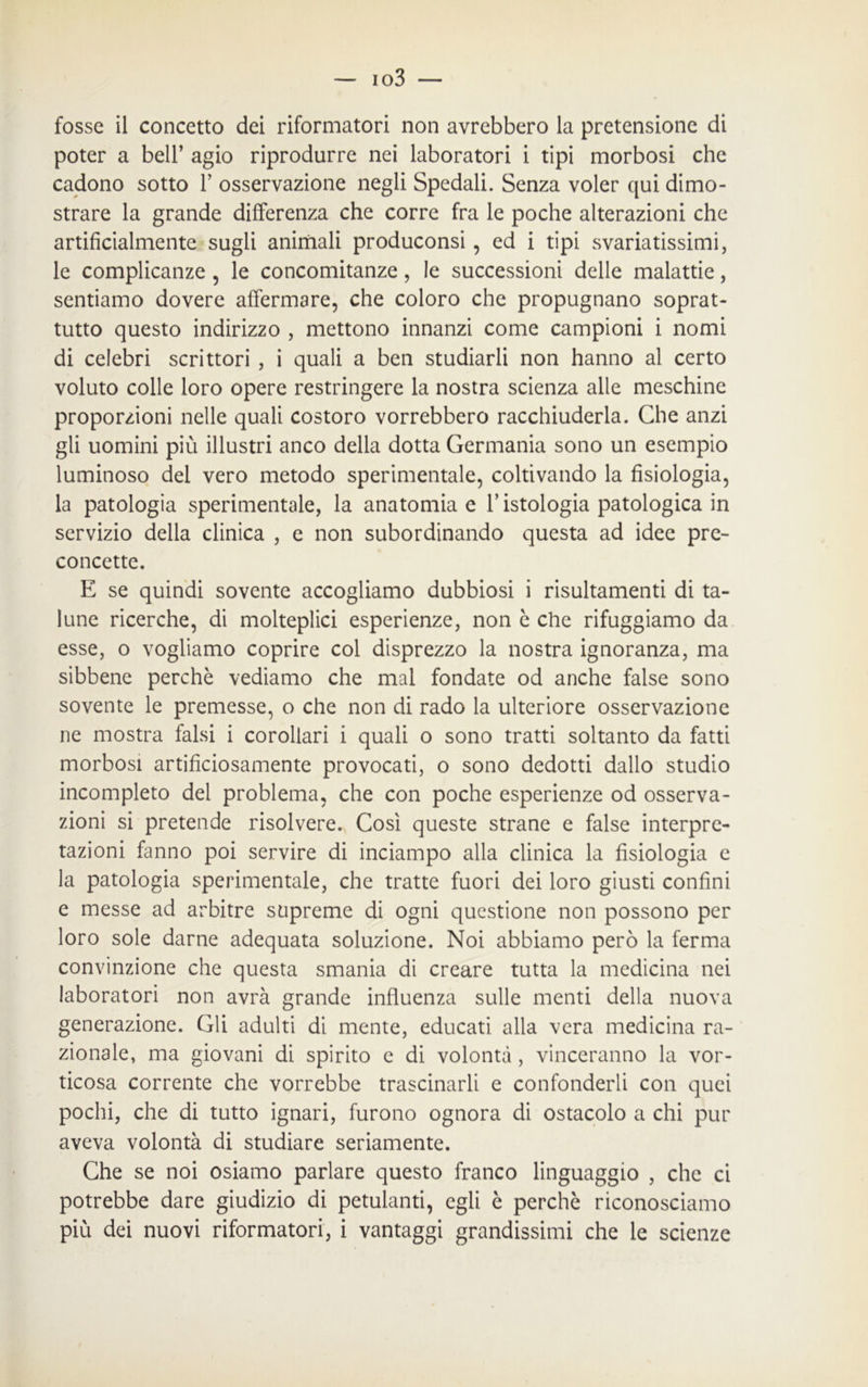 fosse il concetto dei riformatori non avrebbero la pretensione di poter a bell’ agio riprodurre nei laboratori i tipi morbosi che cadono sotto Y osservazione negli Spedali. Senza voler qui dimo- strare la grande differenza che corre fra le poche alterazioni che artificialmente sugli animali produconsi, ed i tipi svariatissimi, le complicanze , le concomitanze, le successioni delle malattie, sentiamo dovere affermare, che coloro che propugnano soprat- tutto questo indirizzo , mettono innanzi come campioni i nomi di celebri scrittori , i quali a ben studiarli non hanno al certo voluto colle loro opere restringere la nostra scienza alle meschine proporzioni nelle quali costoro vorrebbero racchiuderla. Che anzi gli uomini più illustri anco della dotta Germania sono un esempio luminoso del vero metodo sperimentale, coltivando la fisiologia, la patologia sperimentale, la anatomia e l’istologia patologica in servizio della clinica , e non subordinando questa ad idee pre- concette. E se quindi sovente accogliamo dubbiosi i risultamenti di ta- lune ricerche, di molteplici esperienze, non è che rifuggiamo da esse, o vogliamo coprire col disprezzo la nostra ignoranza, ma sibbene perchè vediamo che mal fondate od anche false sono sovente le premesse, o che non di rado la ulteriore osservazione ne mostra falsi i corollari i quali o sono tratti soltanto da fatti morbosi artificiosamente provocati, o sono dedotti dallo studio incompleto del problema, che con poche esperienze od osserva- zioni si pretende risolvere. Così queste strane e false interpre- tazioni fanno poi servire di inciampo alla clinica la fisiologia e la patologia sperimentale, che tratte fuori dei loro giusti confini e messe ad arbitre supreme di ogni questione non possono per loro sole darne adequata soluzione. Noi abbiamo però la ferma convinzione che questa smania di creare tutta la medicina nei laboratori non avrà grande influenza sulle menti della nuova generazione. Gli adulti di mente, educati alla vera medicina ra- zionale, ma giovani di spirito e di volontà , vinceranno la vor- ticosa corrente che vorrebbe trascinarli e confonderli con quei pochi, che di tutto ignari, furono ognora di ostacolo a chi pur aveva volontà di studiare seriamente. Che se noi osiamo parlare questo franco linguaggio , che ci potrebbe dare giudizio di petulanti, egli è perchè riconosciamo più dei nuovi riformatori, i vantaggi grandissimi che le scienze