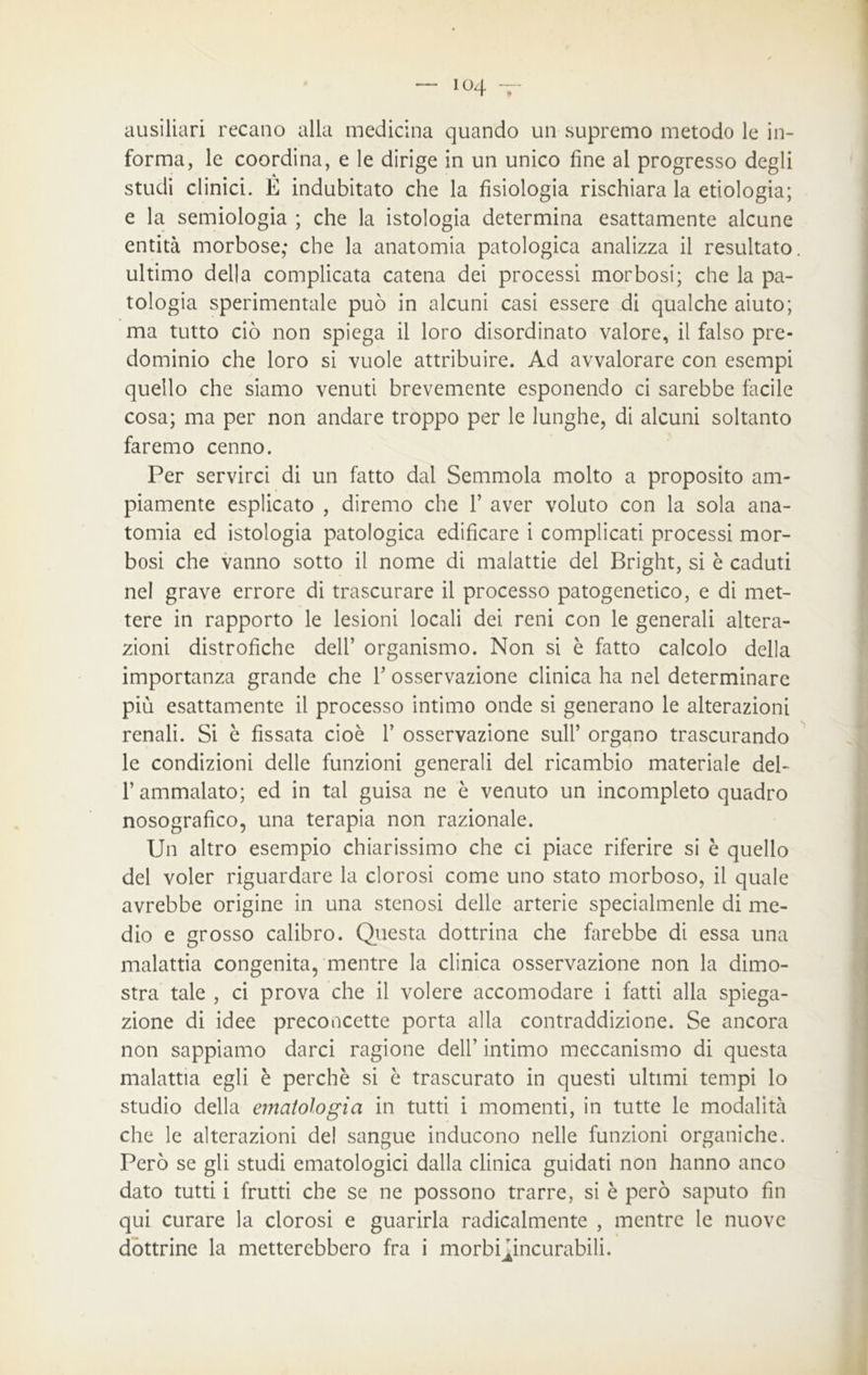 io4 ~ ausiliari recano alla medicina quando un supremo metodo le in- forma, le coordina, e le dirige in un unico fine al progresso degli studi clinici. È indubitato che la fisiologia rischiara la etiologia; e la semiologia ; che la istologia determina esattamente alcune entità morbose,* che la anatomia patologica analizza il resultato ultimo della complicata catena dei processi morbosi; che la pa- tologia sperimentale può in alcuni casi essere di qualche aiuto; ma tutto ciò non spiega il loro disordinato valore, il falso pre- dominio che loro si vuole attribuire. Ad avvalorare con esempi quello che siamo venuti brevemente esponendo ci sarebbe facile cosa; ma per non andare troppo per le lunghe, di alcuni soltanto faremo cenno. Per servirci di un fatto dal Semmola molto a proposito am- piamente esplicato , diremo che 1’ aver voluto con la sola ana- tomia ed istologia patologica edificare i complicati processi mor- bosi che vanno sotto il nome di malattie del Bright, si è caduti nel grave errore di trascurare il processo patogenetico, e di met- tere in rapporto le lesioni locali dei reni con le generali altera- zioni distrofiche dell’ organismo. Non si è fatto calcolo della importanza grande che fi osservazione clinica ha nel determinare più esattamente il processo intimo onde si generano le alterazioni renali. Si è fissata cioè 1’ osservazione sull’ organo trascurando le condizioni delle funzioni generali del ricambio materiale dei- fi ammalato; ed in tal guisa ne è venuto un incompleto quadro nosografico, una terapia non razionale. Un altro esempio chiarissimo che ci piace riferire si è quello del voler riguardare la clorosi come uno stato morboso, il quale avrebbe origine in una stenosi delle arterie specialmenle di me- dio e grosso calibro. Questa dottrina che farebbe di essa una malattia congenita, mentre la clinica osservazione non la dimo- stra tale , ci prova che il volere accomodare i fatti alla spiega- zione di idee preconcette porta alla contraddizione. Se ancora non sappiamo darci ragione dell’ intimo meccanismo di questa malattia egli è perchè si è trascurato in questi ultimi tempi lo studio della ematologia in tutti i momenti, in tutte le modalità che le alterazioni del sangue inducono nelle funzioni organiche. Però se gli studi ematologici dalla clinica guidati non hanno anco dato tutti i frutti che se ne possono trarre, si è però saputo fin qui curare la clorosi e guarirla radicalmente , mentre le nuove dottrine la metterebbero fra i morbfijncurabili.