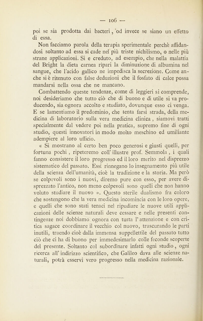 poi se sia prodotta dai bacteri, od invece se siano un effetto di essa. Non facciamo parola della terapia sperimentale perchè affidan- dosi soltanto ad essa si cade nei più triste nichilismo, o nelle più strane applicazioni. Si e creduto, ad esempio, che nella malattia del Bright la dieta carnea ripari la diminuzione di albumina nei sangue, che l’acido gallico ne impedisca la secrezione. Geme an- che si è ritenuto con false deduzioni che il fosfato di calce possa mandarsi nella ossa che ne mancano. Combattendo queste tendenze, come di leggieri si comprende, noi desideriamo che tutto ciò che di buono e di utile si va pro- ducendo, sia ognora accolto e studiato, dovunque esso ci venga. E se lamentiamo il predominio, che tenta farsi strada, della me- dicina di laboratorio sulla vera medicina clinica , siamovi tratti specialmente dal vedere poi nella pratica, supremo fine di ogni studio, questi innovatori in modo molto meschino ed umiliante adempiere al loro ufficio. « Si mostrano al certo ben poco generosi e giusti quelli, per fortuna pochi , ripeteremo coll’ illustre prof. Semmola , i quali fanno consistere il loro progresso ed il loro merito nel disprezzo sistematico del passato. Essi rinnegano lo insegnamento più utile della scienza dell’umanità, cioè la tradizione e la storia. Ma però se colpevoli sono i nuovi, diremo pure con esso, per avere di- sprezzato l’antico, non meno colpevoli sono quelli che non hanno voluto studiare il nuovo ». Questo sterile dualismo fra coloro che sostengono che la vera medicina incomincia con le loro opere, e quelli che sono stati tenaci nel ripudiare le nuove utili appli- cazioni delle scienze naturali deve cessare e nelle presenti con- tingenze noi dobbiamo ognora con tutta l’attenzione e con cri- tica sagace coordinare il vecchio col nuovo, trascurando le parti inutili, traendo cioè dalla immensa suppellettile del passato tutto ciò che ci ha di buono per immedesimarlo colle feconde scoperte del presente. Soltanto col subordinare infatti ogni studio, ogni ricerca all’ indirizzo scientifico, che Galileo dava alle scienze na- turali, potrà esservi vero progresso nella medicina razionale.