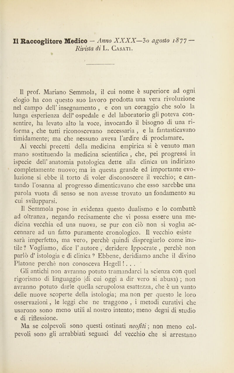 Rivista di L. Casati. Il prof. Mariano Semmola, il cui nome è superiore ad ogni elogio ha con questo suo lavoro prodotta una vera rivoluzione nel campo dell’ insegnamento , e con un coraggio che solo la lunga esperienza deir ospedale e del laboratorio gli poteva con- sentire, ha levato alto la voce, invocando il bisogno di una ri- forma , che tutti riconoscevano necessaria , e la fantasticavano timidamente; ma che nessuno aveva l’ardire di proclamare. Ai vecchi precetti della medicina empirica si è venuto man mano sostituendo la medicina scientifica , che, pei progressi in ispecie dell’ anatomia patologica dette alla clinica un indirizzo completamente nuovo; ma in questa grande ed importante evo- luzione si ebbe il torto di voler disconoscere il vecchio; e can- tando l’osanna al progresso dimenticavano che esso sarebbe una parola vuota di senso se non avesse trovato un fondamento su cui svilupparsi. Il Semmola pose in evidenza questo dualismo e lo combattè ad oltranza, negando recisamente che vi possa essere una me- dicina vecchia ed una nuova, se pur con ciò non si voglia ac- cennare ad un fatto puramente cronologico. Il vecchio esiste sarà imperfetto, ma vero, perchè quindi dispregiarlo come inu- tile? Vogliamo, dice l’autore, deridere Ippocrate , perchè non parlò d’istologia e di clinica ? Ebbene, deridiamo anche il divino Platone perchè non conosceva Hegell !... Gli antichi non avranno potuto tramandarci la scienza con quel rigorismo di linguaggio (di cui oggi a dir vero si abusa) ; non avranno potuto darle quella scrupolosa esattezza, che è un vanto delle nuove scoperte della istologia; ma non per questo le loro osservazioni, le leggi che ne traggono , i metodi curativi che usarono sono meno utili al nostro intento; meno degni di studio e di riflessione. Ma se colpevoli sono questi ostinati neofiti ; non meno col- pevoli sono gli arrabbiati seguaci del vecchio che si arrestano