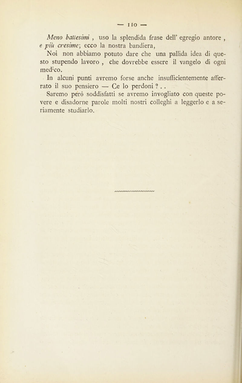 Meno batlesmi , uso la splendida frase dell’ egregio autore , e più cresime; ecco la nostra bandiera, Noi non abbiamo potuto dare che una pallida idea di que- sto stupendo lavoro , che dovrebbe essere il vangelo di ogni med;co. In alcuni punti avremo forse anche insufficientemente affer- rato il suo pensiero — Ce lo perdoni ? . . Saremo però soddisfatti se avremo invogliato con queste po- vere e disadorne parole molti nostri colleghi a leggerlo e a se- riamente studiarlo. /WWVWVAAAAAA/WWWV