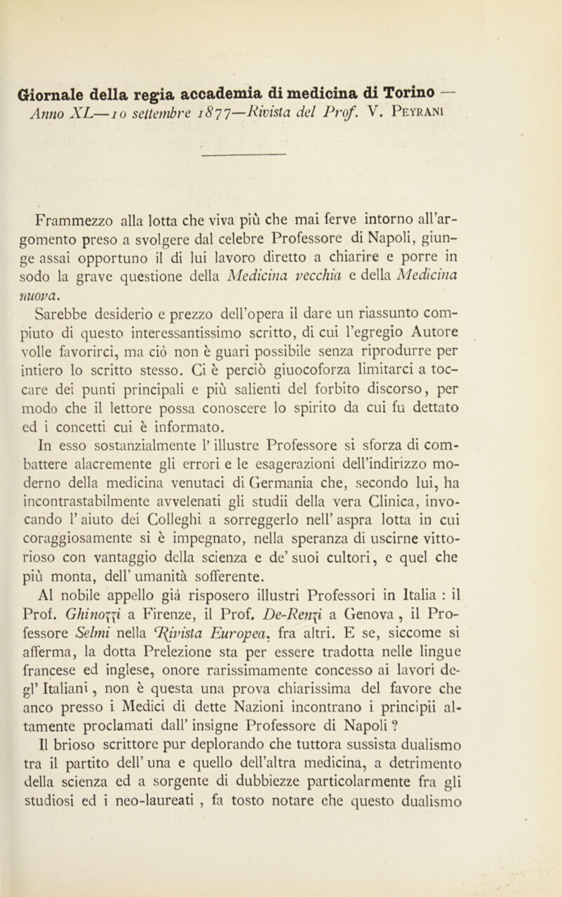 Giornale della regia accademia di medicina di Torino - Anno XL—io settembre 1877—Rivista del Prof'. V. Peyrani Frammezzo alla lotta che viva più che mai ferve intorno all’ar- gomento preso a svolgere dal celebre Professore di Napoli, giun- ge assai opportuno il di lui lavoro diretto a chiarire e porre in sodo la grave questione della Medicina vecchia e della Medicina nuova. Sarebbe desiderio e prezzo dell’opera il dare un riassunto com- piuto di questo interessantissimo scritto, di cui l’egregio Autore volle favorirci, ma ciò non è guari possibile senza riprodurre per intiero lo scritto stesso. Ci è perciò giuocoforza limitarci a toc- care dei punti principali e più salienti del forbito discorso, per modo che il lettore possa conoscere lo spirito da cui fu dettato ed i concetti cui è informato. In esso sostanzialmente l’illustre Professore si sforza di com- battere alacremente gli errori e le esagerazioni dell’indirizzo mo- derno della medicina venutaci di Germania che, secondo lui, ha incontrastabilmente avvelenati gli studii della vera Clinica, invo- cando 1’ aiuto dei Colleghi a sorreggerlo nell’ aspra lotta in cui coraggiosamente si è impegnato, nella speranza di uscirne vitto- rioso con vantaggio della scienza e de’ suoi cultori, e quel che più monta, dell’ umanità sofferente. Al nobile appello già risposero illustri Professori in Italia : il Prof. Ghino\\i a Firenze, il Prof. De-Ren\i a Genova , il Pro- fessore Selmi nella Privisi a Europea, fra altri. E se, siccome si afferma, la dotta Prelezione sta per essere tradotta nelle lingue francese ed inglese, onore rarissimamente concesso ai lavori de- gl’ Italiani, non è questa una prova chiarissima del favore che anco presso i Medici di dette Nazioni incontrano i principii al- tamente proclamati dall’ insigne Professore di Napoli ? Il brioso scrittore pur deplorando che tuttora sussista dualismo tra il partito dell’ una e quello dell’altra medicina, a detrimento della scienza ed a sorgente di dubbiezze particolarmente fra gli studiosi ed i neo-laureati , fa tosto notare che questo dualismo