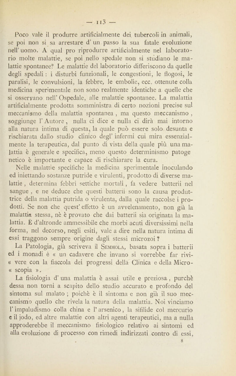 Poco vale il produrre artificialmente dei tubercoli in animali, se poi non si sa arrestare d’ un passo la sua fatale evoluzione nell’uomo. A qual prò riprodurre artificialmente nel laborato- rio molte malattie, se poi nello spedale non si studiano le ma- lattie spontanee? Le malattie del laboratorio differiscono da quelle degli spedali : i disturbi funzionali, le congestioni, le fìogosi, le paralisi, le convulsioni, la febbre, le embolie, ecc. ottenute colla medicina sperimentale non sono realmente identiche a quelle che si osservano nell’ Ospedale, alle malattie spontanee. La malattia artificialmente prodotta somministra di certo nozioni precise sul meccanismo della malattia spontanea , ma questo meccanismo , soggiunge F Autore , nulla ci dice e nulla ci dirà mai intorno alla natura intima di questa, la quale può essere solo desunta e rischiarata dallo studio clinico degl’ infermi cui mira essenzial- mente la terapeutica, dai punto di vista della quale più una ma- lattia è generale e specifica, meno questo determinismo patoge netico è importante e capace di rischiarare la cura. Nelle malattie specifiche la medicina sperimentale inoculando ed iniettando sostanze putride e virulenti, prodotto di diverse ma- lattie , determina febbri settiche mortali , fa vedere batterli nel sangue , e ne deduce che questi batterli sono la causa produt- trice della malattia putrida o virulenta, dalla quale raccolse i pro- dotti. Se non che quest’ effetto è un avvelenamento, non già la malattia stessa, nè è provato che dai batterii sia originata la ma- lattia. È d’altronde ammessibile che morbi acuti diversissimi nella forma, nel decorso, negli esiti, vale a dire nella natura intima di essi traggono sempre origine dagli stessi microzoi ? La Patologia, già scriveva il Semmola, basata sopra i batterii ed i monadi è « un cadavere che invano si vorrebbe far rivi- « vere con la fiaccola dei progressi della Clinica e della Micro- « scopia ». La fisiologia d’ una malattia è assai utile e preziosa , purché dessa non torni a scapito dello studio accurato e profondo del sintoma sul malato ; poiché è il sintonia e non già il suo mec- canismo quello che rivela la natura della malattia. Noi vinciamo F impaludismo colla china e l’arsenico, la sifìlide col mercurio c il jodo, ed altre malattie con altri agenti terapeutici, ma a nulla approderebbe il meccanismo fisiologico relativo ai sintomi ed alla evoluzione di processo con rimedi indirizzati contro di essi, . 8