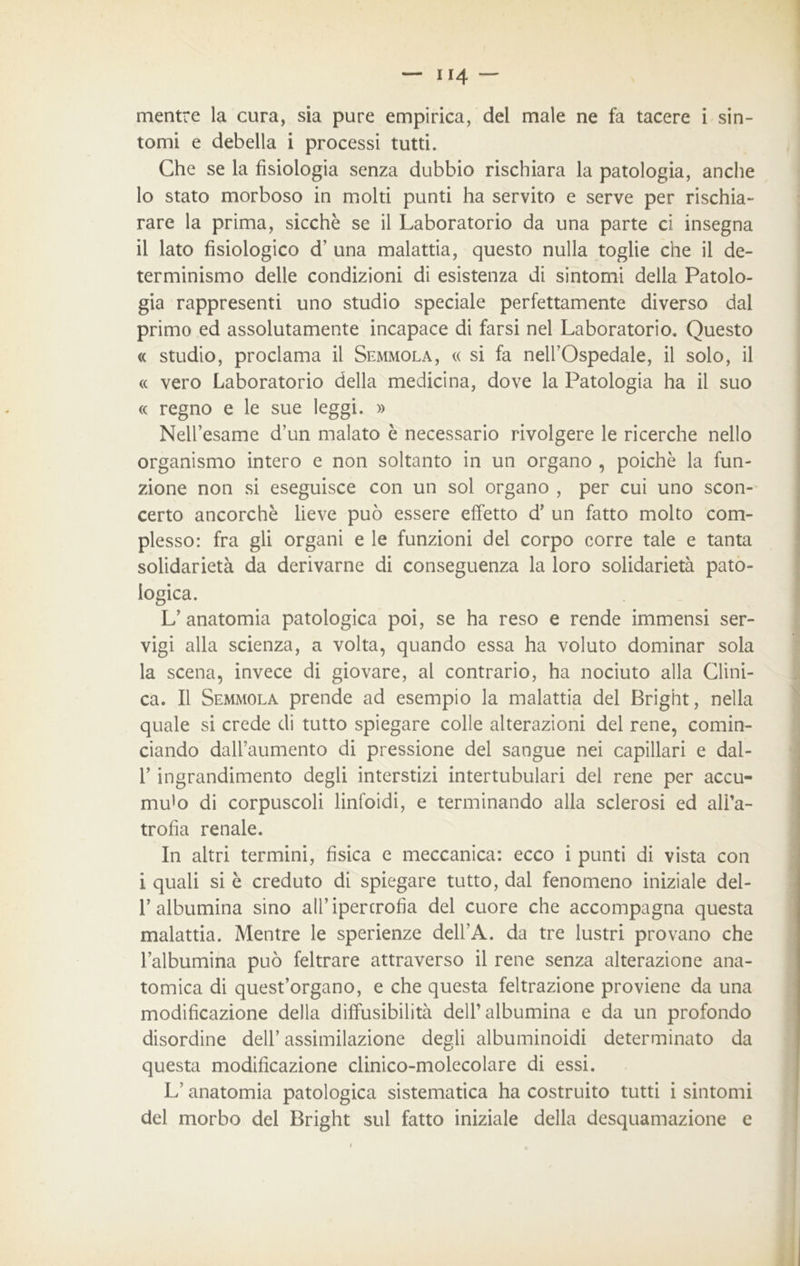 mentre la cura, sia pure empirica, del male ne fa tacere i sin- tomi e debella i processi tutti. Che se la fisiologia senza dubbio rischiara la patologia, anche 10 stato morboso in molti punti ha servito e serve per rischia- rare la prima, sicché se il Laboratorio da una parte ci insegna 11 lato fisiologico d’ una malattia, questo nulla toglie che il de- terminismo delle condizioni di esistenza di sintomi della Patolo- gia rappresenti uno studio speciale perfettamente diverso dal primo ed assolutamente incapace di farsi nel Laboratorio. Questo « studio, proclama il Semmola, « si fa nell’Ospedale, il solo, il « vero Laboratorio della medicina, dove la Patologia ha il suo « regno e le sue leggi. » Nell’esame d’un malato è necessario rivolgere le ricerche nello organismo intero e non soltanto in un organo , poiché la fun- zione non si eseguisce con un sol organo , per cui uno scon- certo ancorché lieve può essere effetto d’ un fatto molto com- plesso: fra gli organi e le funzioni del corpo corre tale e tanta solidarietà da derivarne di conseguenza la loro solidarietà pato- logica. L’ anatomia patologica poi, se ha reso e rende immensi ser- vigi alla scienza, a volta, quando essa ha voluto dominar sola la scena, invece di giovare, al contrario, ha nociuto alla Clini- ca. Il Semmola prende ad esempio la malattia del Bright, nella quale si crede di tutto spiegare colle alterazioni del rene, comin- ciando daU’aumento di pressione del sangue nei capillari e dal- 1’ ingrandimento degli interstizi intertubulari del rene per accu- mu'o di corpuscoli linfoidi, e terminando alla sclerosi ed ali’a- trofia renale. In altri termini, fìsica e meccanica: ecco i punti di vista con i quali si é creduto di spiegare tutto, dal fenomeno iniziale del- T albumina sino all’ipertrofia del cuore che accompagna questa malattia. Mentre le sperienze dell’A. da tre lustri provano che l’albumina può feltrare attraverso il rene senza alterazione ana- tomica di quest’organo, e che questa feltrazione proviene da una modificazione della diffusibilità dell’albumina e da un profondo disordine dell’ assimilazione degli albuminosi determinato da questa modificazione clinico-molecolare di essi. L’anatomia patologica sistematica ha costruito tutti i sintomi del morbo del Bright sul fatto iniziale della desquamazione e