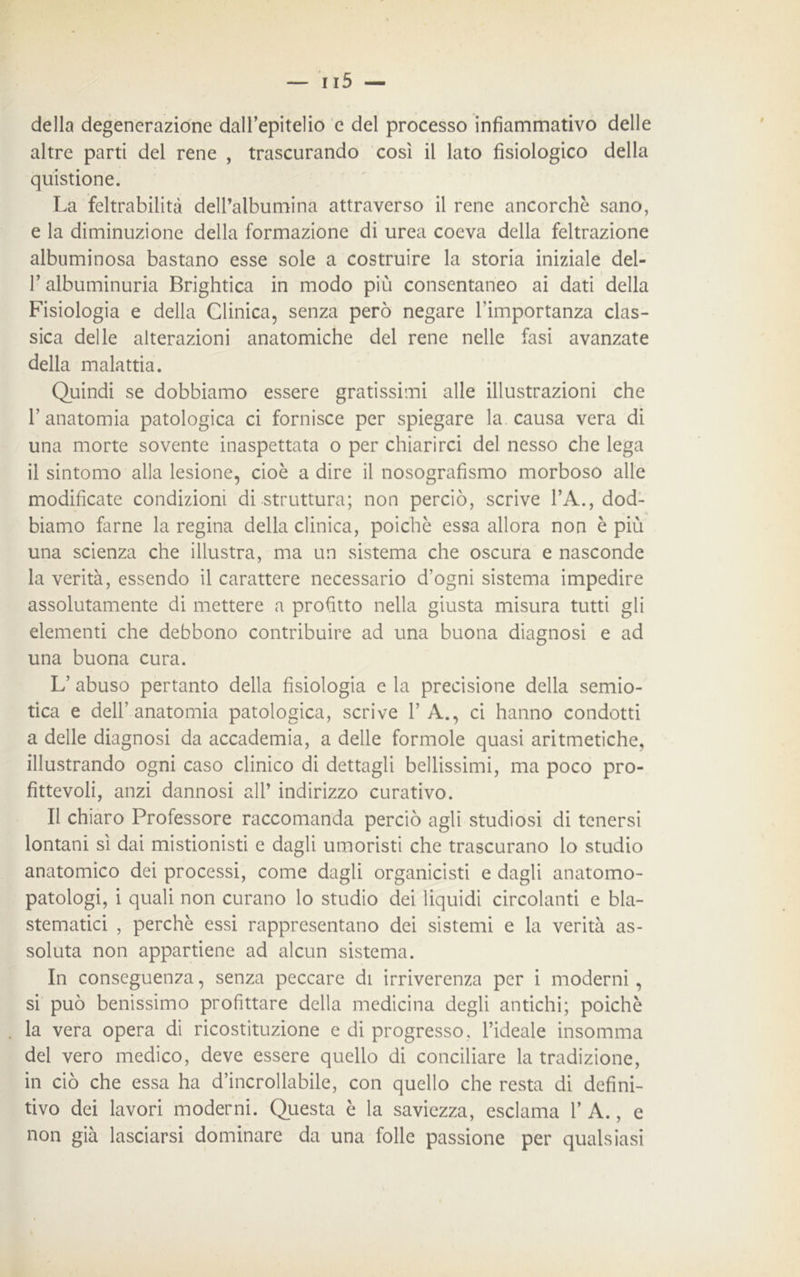 della degenerazione dall’epitelio e del processo infiammativo delle altre parti del rene , trascurando così il lato fisiologico della quistione. La feltrabilità dell’albumina attraverso il rene ancorché sano, e la diminuzione della formazione di urea coeva della feltrazione albuminosa bastano esse sole a costruire la storia iniziale del- l’albuminuria Brightica in modo più consentaneo ai dati della Fisiologia e della Clinica, senza però negare l’importanza clas- sica delle alterazioni anatomiche del rene nelle fasi avanzate della malattia. Quindi se dobbiamo essere gratissimi alle illustrazioni che l’anatomia patologica ci fornisce per spiegare la causa vera di una morte sovente inaspettata o per chiarirci del nesso che lega il sintomo alla lesione, cioè a dire il nosografismo morboso alle modificate condizioni di struttura; non perciò, scrive l’A., dod- biamo farne la regina della clinica, poiché essa allora non è più una scienza che illustra, ma un sistema che oscura e nasconde la verità, essendo il carattere necessario d’ogni sistema impedire assolutamente di mettere a profitto nella giusta misura tutti gli elementi che debbono contribuire ad una buona diagnosi e ad una buona cura. L’ abuso pertanto della fisiologia e la precisione della semio- tica e dell’anatomia patologica, scrive 1’ A., ci hanno condotti a delle diagnosi da accademia, a delle formole quasi aritmetiche, illustrando ogni caso clinico di dettagli bellissimi, ma poco pro- fittevoli, anzi dannosi all’ indirizzo curativo. Il chiaro Professore raccomanda perciò agli studiosi di tenersi lontani sì dai mistionisti e dagli umoristi che trascurano lo studio anatomico dei processi, come dagli organicisti e dagli anatomo- patologi, i quali non curano lo studio dei liquidi circolanti e bla- stematici , perchè essi rappresentano dei sistemi e la verità as- soluta non appartiene ad alcun sistema. In conseguenza, senza peccare di irriverenza per i moderni, si può benissimo profittare della medicina degli antichi; poiché la vera opera di ricostituzione e di progresso, l’ideale insomma del vero medico, deve essere quello di conciliare la tradizione, in ciò che essa ha d’incrollabile, con quello che resta di defini- tivo dei lavori moderni. Questa è la saviezza, esclama 1’ A., e non già lasciarsi dominare da una folle passione per qualsiasi