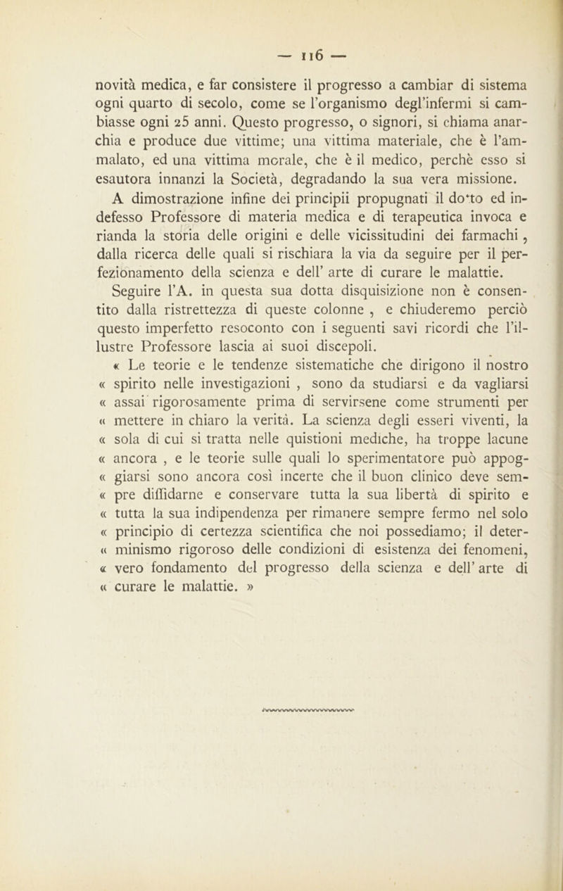 novità medica, e far consistere il progresso a cambiar di sistema ogni quarto di secolo, come se l’organismo degl’infermi si cam- biasse ogni 25 anni. Questo progresso, o signori, si chiama anar- chia e produce due vittime; una vittima materiale, che è l’am- malato, ed una vittima morale, che è il medico, perchè esso si esautora innanzi la Società, degradando la sua vera missione. A dimostrazione infine dei principii propugnati il do*to ed in- defesso Professore di materia medica e di terapeutica invoca e rianda la storia delle origini e delle vicissitudini dei farmachi , dalla ricerca delle quali si rischiara la via da seguire per il per- fezionamento della scienza e dell’ arte di curare le malattie. Seguire l’A. in questa sua dotta disquisizione non è consen- tito dalla ristrettezza di queste colonne , e chiuderemo perciò questo imperfetto resoconto con i seguenti savi ricordi che l’il- lustre Professore lascia ai suoi discepoli. « Le teorie e le tendenze sistematiche che dirigono il nostro « spirito nelle investigazioni , sono da studiarsi e da vagliarsi « assai rigorosamente prima di servirsene come strumenti per « mettere in chiaro la verità. La scienza degli esseri viventi, la « sola di cui si tratta nelle quistioni mediche, ha troppe lacune « ancora , e le teorie sulle quali lo sperimentatore può appog- « giarsi sono ancora così incerte che il buon clinico deve sem- « pre diffidarne e conservare tutta la sua libertà di spirito e « tutta la sua indipendenza per rimanere sempre fermo nel solo « principio di certezza scientifica che noi possediamo; il deter- « minismo rigoroso delle condizioni di esistenza dei fenomeni, « vero fondamento del progresso della scienza e dell’ arte di <c curare le malattie. » <vwvwwwwwwwww