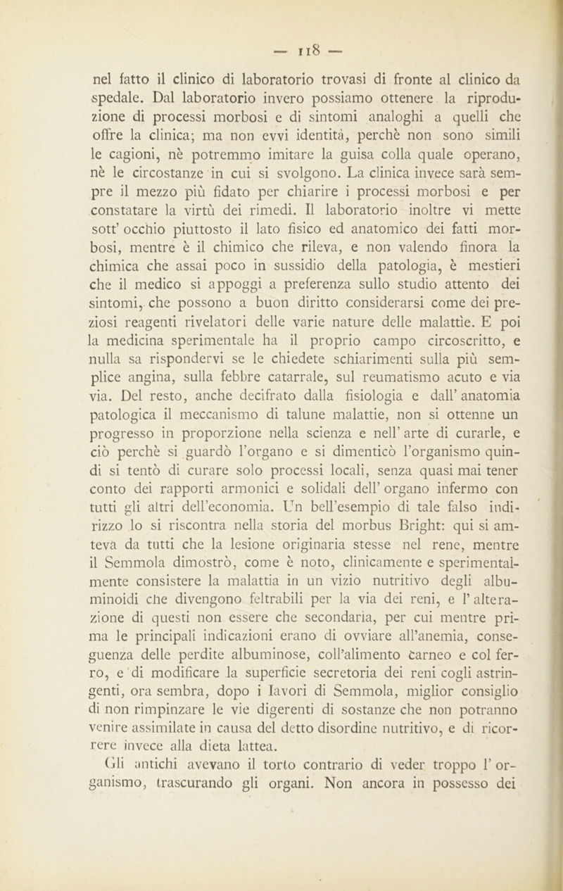 spedale. Dal laboratorio invero possiamo ottenere la riprodu- zione di processi morbosi e di sintomi analoghi a quelli che offre la clinica; ma non evvi identità, perchè non sono simili le cagioni, nè potremmo imitare la guisa colla quale operano, nè le circostanze in cui si svolgono. La clinica invece sarà sem- pre il mezzo più fidato per chiarire i processi morbosi e per constatare la virtù dei rimedi. Il laboratorio inoltre vi mette sott’ occhio piuttosto il lato fisico ed anatomico dei fatti mor- bosi, mentre è il chimico che rileva, e non valendo finora la chimica che assai poco in sussidio della patologia, è mestieri che il medico si appoggi a preferenza sullo studio attento dei sintomi, che possono a buon diritto considerarsi come dei pre- ziosi reagenti rivelatori delle varie nature delle malattie. E poi la medicina sperimentale ha il proprio campo circoscritto, e nulla sa rispondervi se le chiedete schiarimenti sulla più sem- plice angina, sulla febbre catarrale, sul reumatismo acuto e via via. Del resto, anche decifrato dalla fisiologia e dall’anatomia patologica il meccanismo di talune malattie, non si ottenne un progresso in proporzione nella scienza e nell’ arte di curarle, e ciò perchè si guardò l’organo e si dimenticò l’organismo quin- di si tentò di curare solo processi locali, senza quasi mai tener conto dei rapporti armonici e solidali dell’ organo infermo con tutti gli altri dell’economia. Un bell’esempio di tale falso indi- rizzo lo si riscontra nella storia del morbus Bright: qui si am- teva da tutti che la lesione originaria stesse nel rene, mentre il Semmola dimostrò, come è noto, clinicamente e sperimental- mente consistere la malattia in un vizio nutritivo degli albu- minoidi che divengono feltrabili per la via dei reni, e l’altera- zione di questi non essere che secondaria, per cui mentre pri- ma le principali indicazioni erano di ovviare all’anemia, conse- guenza delle perdite albuminose, coll’alimento carneo e col fer- ro, e di modificare la superfìcie secretoria dei reni cogli astrin- genti, ora sembra, dopo i lavori di Semmola, miglior consiglio di non rimpinzare le vie digerenti di sostanze che non potranno venire assimilate in causa del detto disordine nutritivo, e di ricor- rere invece alla dieta lattea. Gli antichi avevano il torto contrario di veder troppo 1’ or- ganismo, trascurando gli organi. Non ancora in possesso dei