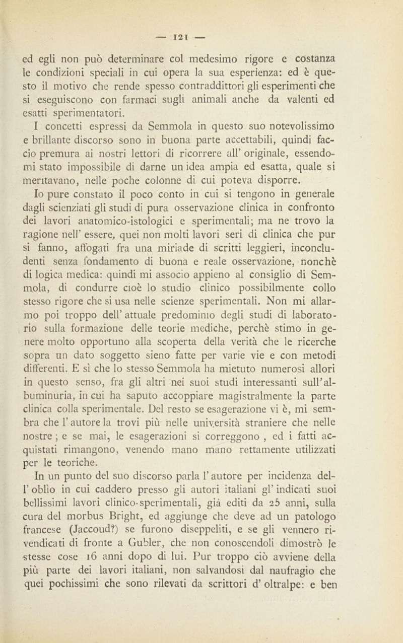 ed egli non può determinare col medesimo rigore c costanza le condizioni speciali in cui opera la sua esperienza: ed è que- sto il motivo che rende spesso contraddittori gli esperimenti che si eseguiscono con farmaci sugli animali anche da valenti ed esatti sperimentatori. I concetti espressi da Semmola in questo suo notevolissimo e brillante discorso sono in buona parte accettabili, quindi fac- cio premura ai nostri lettori di ricorrere all’ originale, essendo- mi stato impossibile di darne un idea ampia ed esatta, quale si meritavano, nelle poche colonne di cui poteva disporre. Io pure constato il poco conto in cui si tengono in generale dagli scienziati gli studi di pura osservazione clinica in confronto dei lavori anatomico-istologici e sperimentali; ma ne trovo la ragione nell’ essere, quei non molti lavori seri di clinica che pur si fanno, affogati fra una miriade di scritti leggieri, inconclu- denti senza fondamento di buona e reale osservazione, nonché di logica medica: quindi mi associo appieno al consiglio di Sem- mola, di condurre cioè lo studio clinico possibilmente collo stesso rigore che si usa nelle scienze sperimentali. Non mi allar- mo poi troppo dell’attuale predominio degli studi di laborato- rio sulla formazione delle teorie mediche, perchè stimo in ge- nere molto opportuno alla scoperta della verità che le ricerche sopra un dato soggetto sieno fatte per varie vie e con metodi differenti. E sì che lo stesso Semmola ha mietuto numerosi allori in questo senso, fra gli altri nei suoi studi interessanti sulbal- buminuria, in cui ha saputo accoppiare magistralmente la parte clinica colla sperimentale. Del resto se esagerazione vi è, mi sem- bra che l’autore la trovi più nelle università straniere che nelle nostre ; e se mai, le esagerazioni si correggono , ed i fatti ac- quistati rimangono, venendo mano mano rettamente utilizzati per le teoriche. In un punto del suo discorso parla l’autore per incidenza del- 1’ oblìo in cui caddero presso gli autori italiani gl' indicati suoi bellissimi lavori clinico-sperimentali, già editi da 25 anni, sulla cura del morbus Bright, ed aggiunge che deve ad un patologo francese (Jaccoud?) se furono diseppeliti, e se gli vennero ri- vendicati di fronte a Gubler, che non conoscendoli dimostrò le stesse cose 16 anni dopo di lui. Pur troppo ciò avviene della più parte dei lavori italiani, non salvandosi dal naufragio che quei pochissimi che sono rilevati da scrittori d’ oltralpe: e ben