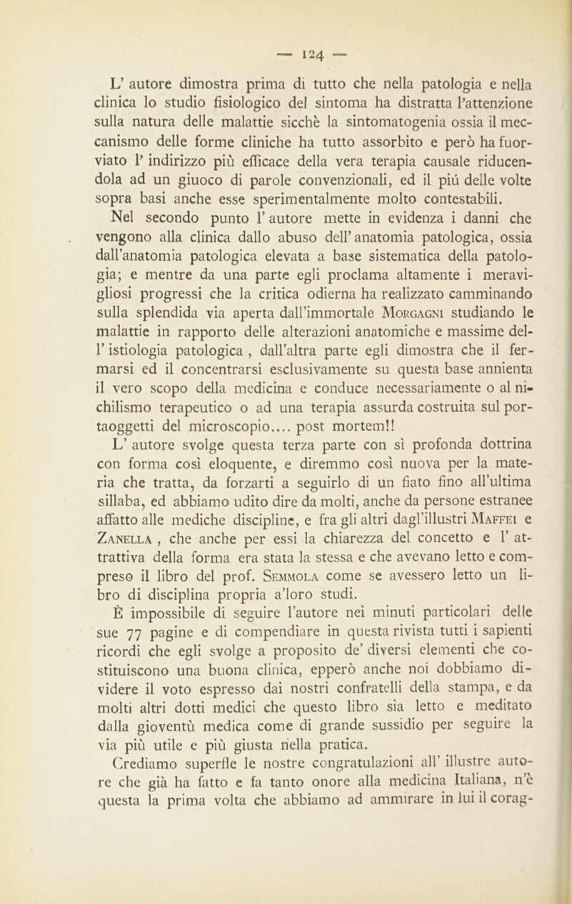 L’ autore dimostra prima di tutto che nella patologia e nella clinica lo studio fisiologico del sintoma ha distratta l’attenzione sulla natura delle malattie sicché la sintomatogenia ossia il mec- canismo delle forme cliniche ha tutto assorbito e però ha fuor- viato l’indirizzo più efficace della vera terapia causale riducen- dola ad un giuoco di parole convenzionali, ed il più delle volte sopra basi anche esse sperimentalmente molto contestabili. Nel secondo punto f autore mette in evidenza i danni che vengono alla clinica dallo abuso dell’anatomia patologica, ossia dall’anatomia patologica elevata a base sistematica della patolo- gia; e mentre da una parte egli proclama altamente i meravi- gliosi progressi che la critica odierna ha realizzato camminando sulla splendida via aperta dall’immortale Morgagni studiando le malattie in rapporto delle alterazioni anatomiche e massime del- l’istiologia patologica , dall’altra parte egli dimostra che il fer- marsi ed il concentrarsi esclusivamente su questa base annienta il vero scopo della medicina e conduce necessariamente o al ni- chilismo terapeutico o ad una terapia assurda costruita sul por- taoggetti del microscopio.... post mortemi! L’ autore svolge questa terza parte con sì profonda dottrina con forma così eloquente, e diremmo così nuova per la mate- ria che tratta, da forzarti a seguirlo di un fiato fino all’ultima sillaba, ed abbiamo udito dire da molti, anche da persone estranee affatto alle mediche discipline, e fra gli altri dagl’illustri Maffei e Zanella , che anche per essi la chiarezza del concetto e 1’ at- trattiva della forma era stata la stessa e che avevano letto e com- preso il libro del prof. Semmola come se avessero letto un li- bro di disciplina propria a’ioro studi. È impossibile di seguire l’autore nei minuti particolari delle sue 77 pagine e di compendiare in questa rivista tutti i sapienti ricordi che egli svolge a proposito de’ diversi elementi che co- stituiscono una buona clinica, epperò anche noi dobbiamo di- videre il voto espresso dai nostri confratelli della stampa, e da molti altri dotti medici che questo libro sia letto e meditato dalla gioventù medica come di grande sussidio per seguire la via più utile e più giusta nella pratica. Crediamo superile le nostre congratulazioni all’ illustre auto- re che già ha fatto e fa tanto onore alla medicina Italiana, n’è questa la prima volta che abbiamo ad ammirare in lui il corag-