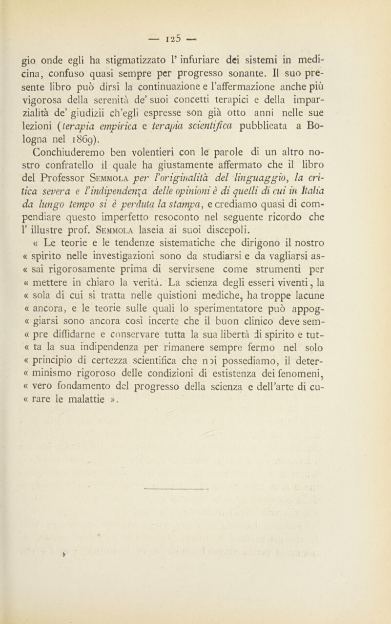 gio onde egli ha stigmatizzato l’infuriare dei sistemi in medi- cina, confuso quasi sempre per progresso sonante. Il suo pre- sente libro può dirsi la continuazione e l’afFermazione anche più vigorosa della serenità de suoi concetti terapici e della impar- zialità de’ giudizii ch’egli espresse son già otto anni nelle sue lezioni (terapia empìrica e terapia scientifica pubblicata a Bo- logna nel 1869). Conchiuderemo ben volentieri con le parole di un altro no- stro confratello il quale ha giustamente affermato che il libro del Professor Semmola per Toriginalità del linguaggio, la cri- tica severa e Vindipendenza delle opinioni è di quelli di cui in Italia da lungo tempo si è perduta la stampa, e crediamo quasi di com- pendiare questo imperfetto resoconto nel seguente ricordo che F illustre prof. Semmola laseia ai suoi discepoli. « Le teorie e le tendenze sistematiche che dirigono il nostro « spirito nelle investigazioni sono da studiarsi e da vagliarsi as- ii sai rigorosamente prima di servirsene come strumenti per « mettere in chiaro la verità. La scienza degli esseri viventi, la « sola di cui si tratta nelle quistioni mediche, ha troppe lacune « ancora, e le teorie sulle quali lo sperimentatore può appog- « giarsi sono ancora così incerte che il buon clinico deve sem- « pre diffidarne e conservare tutta la sua libertà di spirito e tut- te ta la sua indipendenza per rimanere sempre fermo nel solo «principio di certezza scientifica che n^i possediamo, il deter- « minismo rigoroso delle condizioni di estistenza dei fenomeni, « vero fondamento del progresso della scienza e dell’arte di cu- « rare le malattie ».