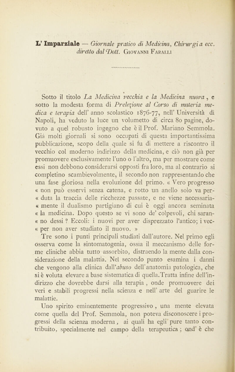 L Imparziale — Giornale pratico di Medicina, Chirurgia ecc. diretto dal Doti. Giovanni Faralli r\r* /> /vr» ✓'rv/-* a/va< « Sotto il titolo La Medicina vecchia e la Medicina nuova , c sotto la modesta forma di Prelezione al Corso di materia me- dica e terapia dell’ anno scolastico 1876-77, nell’ Università di Napoli, ha veduto la luce un volumetto di circa 80 pagine, do- vuto a quel robusto ingegno che è il Prof. Mariano Semmola. Già molti giornali si sono occupati di questa importantissima pubblicazione, scopo della quale si fu di mettere a riscontro il vecchio col moderno indirizzo della medicina, e ciò non già per promuovere esclusivamente l’uno o l’altro, ma per mostrare come essi non debbono considerarsi opposti fra loro, ma al contrario si completino scambievolmente, il secondo non rappresentando che una fase gloriosa nella evoluzione del primo. « Vero progresso « non può esservi senza catena, e rotto un anello solo va per- « duta la traccia delle ricchezze passate, e ne viene necessaria- « mente il dualismo partigiano di cui è oggi ancora seminata « la medicina. Dopo questo se vi sono de’ colpevoli, chi saran- « no dessi ? Eccoli: i nuovi per aver disprezzato l’antico; i vec- « per non aver studiato il nuovo. » Tre sono i punti principali studiati dall’autore. Nel primo egli osserva come la sintomatogenia, ossia il meccanismo delle for- me cliniche abbia tutto assorbito, distraendo la mente dalla con- siderazione della malattia. Nel secondo punto esamina i danni che vengono alla clinica dall 'abuso dell’anatomia patologica, che si è voluta elevare a base sistematica di quella.Tratta infine dell’in- dirizzo che dovrebbe darsi alla terapia , onde promuovere dei veri e stabili progressi nella scienza e nell’ arte del guarire le malattie. Uno spirito eminentemente progressivo , una mente elevata come quella del Prof. Semmola, non poteva disconoscere i pro- gressi della scienza moderna, ai quali ha egli pure tanto con- tribuito, specialmente nel campo della terapeutica ; ond' è che