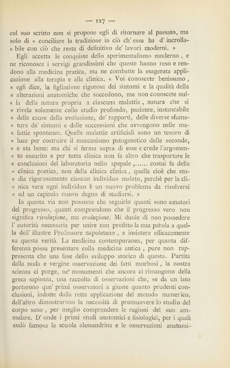 coi suo scritto non si propone egli di ritornare al passato, ma solo di « conciliare la tradizione in ciò eh’ essa ha dr incrolla- « bile con ciò che resta di definitivo de’ lavori moderni. » Egli accetta le conquiste dello sperimentalismo moderno , e ne riconosce i servigi grandissimi che queste hanno reso e ren- dono alla medicina pratica, ma ne combatte la esagerata appli- cazione alla terapia e alla clinica. « Voi conoscete benissimo , « egli dice, la figliazione rigorosa dei sintomi e la qualità della « alterazioni anatomiche che succedono, ma non conoscete nul- « la della natura propria a ciascuna malattia , natura che si « rivela solamente collo studio profondo, paziente, instancabile « delle cause della evoluzione, de’ rapporti, delle diverse sfuma- « ture de’ sintomi e delle successioni che avvengono nelle ma- te lattie spontanee. Quelle malattie artificiali sono un tesoro di « luce per costruire il meccanismo patogenetico delle seconde, « e sta bene: ma chi si ferma sopra di esse e crede l’argomen- « to esaurito e per tutta clinica non fa altro che trasportare le « conclusioni del laboratorio nello spepale , costui fa della « clinica poetica, non della clinica clinica , quella cioè che sui- te dia rigorosamente ciascun individuo malato, perchè per la cli- tt nica vera ogni individuo è un nuovo problema da risolversi « ed un capitolo nuovo degno di studiarsi. » In questa via non possono che seguirlo quanti sono amatori del progresso, quanti comprendono che il progresso vero non significa rivoluzione, ma evoluzione. Mi duole di non possedere V autorità necessaria per unire con profitto la mia paVola a quel- la dell' illustre Professore napoletano , e insistere efficacemente su questa verità. La medicina contemporanea, per quanta dif- ferenza possa presentare colla medicina antica , pure non rap- presenta che una fase dello sviluppo storico di questa. Partita dalla nuda e vergine osservazione dei fatti morbosi , la nostra scienza ci porge, ne’ monumenti che ancora ci rimangono della greca sapienza, una raccolta di osservazioni che, se da un lato portarono que' primi osservatori a giuste quanto prudenti con- clusioni, indotte dalla retta applicazione del metodo numerico, dall’altro dimostrarono la necessità di promuovere lo studio del corpo sano , per meglio comprendere le ragioni del suo am- malare. D’ onde i primi studi anatomici e fisiologici, per i quali andò famosa la scuola alessandrina e le osservazioni anatomi-