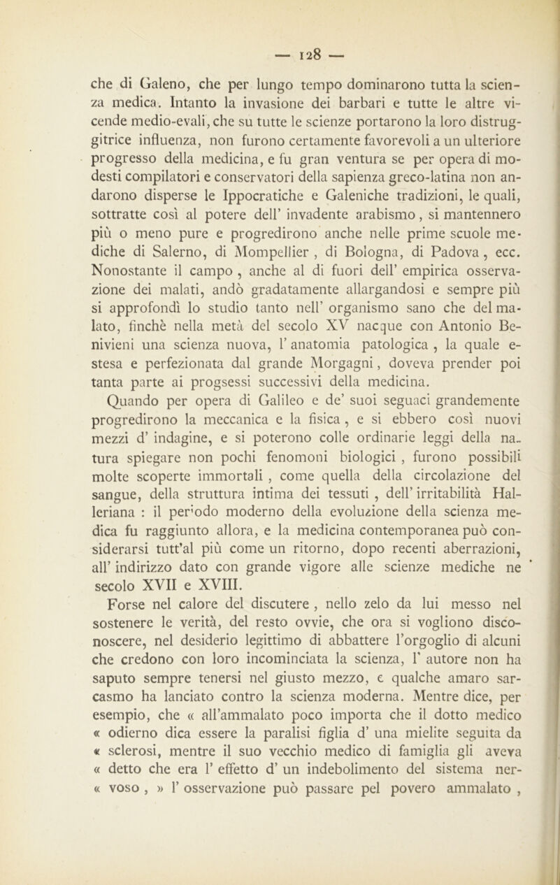 che di Galeno, che per lungo tempo dominarono tutta la scien- za medica. Intanto la invasione dei barbari e tutte le altre vi- cende medio-evali, che su tutte le scienze portarono la loro distrug- gitrice influenza, non furono certamente favorevoli a un ulteriore progresso della medicina, e fu gran ventura se per opera di mo- desti compilatori e conservatori della sapienza greco-latina non an- darono disperse le Ippocratiche e Galeniche tradizioni, le quali, sottratte così al potere dell’ invadente arabismo, si mantennero più o meno pure e progredirono anche nelle prime scuole me- diche di Salerno, di Mompellier , di Bologna, di Padova , ecc. Nonostante il campo , anche al di fuori dell’ empirica osserva- zione dei malati, andò gradatamente allargandosi e sempre più si approfondì lo studio tanto nell’ organismo sano che del ma- lato, finché nella metà del secolo XV nacque con Antonio Be- nivieni una scienza nuova, V anatomia patologica , la quale e- stesa e perfezionata dal grande Morgagni, doveva prender poi tanta parte ai progsessi successivi della medicina. Quando per opera di Galileo e de’ suoi seguaci grandemente progredirono la meccanica e la fisica , e si ebbero così nuovi mezzi d’ indagine, e si poterono colle ordinarie leggi della na- tura spiegare non pochi fenomoni biologici , furono possibili molte scoperte immortali , come quella della circolazione del sangue, della struttura intima dei tessuti , dell’ irritabilità Hal- leriana : il perodo moderno della evoluzione della scienza me- dica fu raggiunto allora, e la medicina contemporanea può con- siderarsi tutt’al più come un ritorno, dopo recenti aberrazioni, all’ indirizzo dato con grande vigore alle scienze mediche ne secolo XVII e XVIII. Forse nei calore del discutere , nello zelo da lui messo nel sostenere le verità, del resto ovvie, che ora si vogliono disco- noscere, nel desiderio legittimo di abbattere l’orgoglio di alcuni che credono con loro incominciata la scienza, F autore non ha saputo sempre tenersi nel giusto mezzo, e qualche amaro sar- casmo ha lanciato contro la scienza moderna. Mentre dice, per esempio, che « all’ammalato poco importa che il dotto medico « odierno dica essere la paralisi figlia d’ una mielite seguita da « sclerosi, mentre il suo vecchio medico di famiglia gli aveva « detto che era F effetto d’ un indebolimento del sistema ner- « voso , » F osservazione può passare pel povero ammalato ,