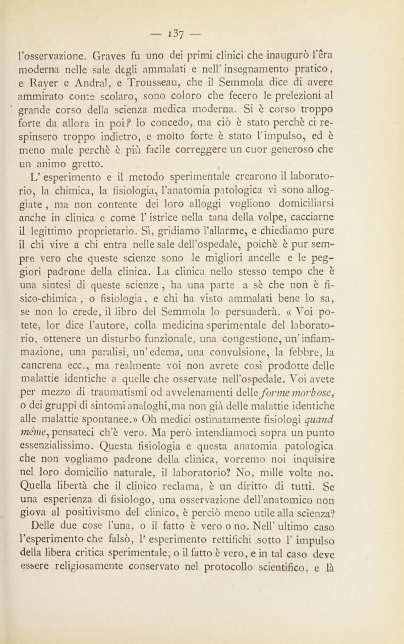 l’osservazione. Graves fu uno dei primi clinici che inaugurò l'era moderna nelle sale degli ammalati e nell’ insegnamento pratico, e Rayer e Andrai, e Trousseau, che il Semmola dice di avere ammirato come scolaro, sono coloro che fecero le prelezioni al grande corso della scienza medica moderna. Si è corso troppo forte da allora in poi? lo concedo, ma ciò è stato perchè ci re- spinsero troppo indietro, e molto forte è stato l’impulso, ed è meno male perchè è più facile correggere un cuor generoso che un animo gretto. L’ esperimento e il metodo sperimentale crearono il laborato- rio, la chimica, la fisiologia, l’anatomia patologica vi sono allog- giate , ma non contente dei loro alloggi vogliono domiciliarsi anche in clinica e come l’istrice nella tana della volpe, cacciarne il legittimo proprietario. Sì, gridiamo Pallarme, e chiediamo pure il chi vive a chi entra nelle sale dell’ospedale, poiché è pur sem- pre vero che queste scienze sono le migliori ancelle e le peg- giori padrone della clinica. La clinica nello stesso tempo che è una sintesi di queste scienze , ha una parte a sè che non è fi- sico-chimica , o fisiologia, e chi ha visto ammalati bene lo sa, se non lo crede, il libro del Semmola lo persuaderà. « Voi po- tete, lor dice l’autore, colla medicina sperimentale del laborato- rio, ottenere un disturbo funzionale, una congestione, un'infiam- mazione, una paralisi, un’edema, una convulsione, la febbre, la cancrena ecc., ma realmente voi non avrete così prodotte delle malattie identiche a quelle che osservate nell’ospedale. Voi avete per mezzo di traumatismi od avvelenamenti delle forme morbose, o dei gruppi di sintomi analoghi,ma non già delle malattie identiche alle malattie spontanee.» Oh medici ostinatamente fisiologi quand mème, pensateci ch’è vero. Ma però intendiamoci sopra un punto essenzialissimo. Questa fisiologia e questa anatomia patologica che non vogliamo padrone della clinica, vorremo noi inquisire nel loro domicilio naturale, il laboratorio? No, mille volte no. Quella libertà che il clinico reclama, è un diritto di tutti. Se una esperienza di fisiologo, una osservazione dell’anatomico non giova al positivismo del clinico, è perciò meno utile alla scienza? Delle due cose l’una, o il fatto è vero o no. Nell’ultimo caso l’esperimento che falsò, P esperimento rettifichi sotto 1’ impulso della libera critica sperimentale; o il fatto è vero, e in tal caso deve essere religiosamente conservato nel protocollo scientifico, e là