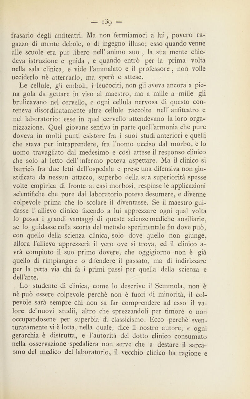 frasario degli anfiteatri. Ma non fermiamoci a lui, povero ra- gazzo di mente debole, o di ingegno illuso; esso quando venne alle scuole era pur libero nell’ animo suo , la sua mente chie- deva istruzione e guida , e quando entrò per la prima volta nella sala clinica, e vide l’ammalato e il professore , non volle ucciderlo nè atterrarlo, ma sperò e attese. Le cellule, g’i emboli, i leucociti, non gli aveva ancora a pie- na gola da gettare in viso al maestro, ma a mille a mille gli brulicavano nel cervello, e ogni cellula nervosa di questo con- teneva disordinatamente altre cellule raccolte nell’ anfiteatro e nel laboratorio: esse in quel cervello attendevano la loro orga- nizzazione. Quel giovane sentiva in parte quell’armonia che pure doveva in molti punti esistere fra i suoi studi anteriori e quelli che stava per intraprendere, fra l’uomo ucciso dal morbo, e io uomo travagliato dal medesimo e così attese il responso clinico che solo al letto dell’ infermo poteva aspettare. Ma il clinico si barricò fra due letti dell’ospedale e prese una difensiva non giu- stificata da nessun attacco, superbo della sua superiorità spesse volte empirica di fronte ai casi morbosi, respinse le applicazioni scientifiche che pure dal laboratorio poteva desumere, e divenne colpevole prima che lo scolare il diventasse. Se il maestro gui- dasse 1’ allievo clinico facendo a lui apprezzare ogni qual volta lo possa i grandi vantaggi di queste scienze mediche ausiliarie, se lo guidasse colla scorta del metodo sperimentale fin dove può, con quello della scienza clinica, solo dove quello non giunge, allora l’allievo apprezzerà il vero ove si trova, ed il clinico a- vrà compiuto il suo primo dovere, che oggigiorno non è già quello di rimpiangere o difendere il passato, ma di indirizzare per la retta via chi fa i primi passi per quella della scienza e dell’arte. Lo studente di clinica, come lo descrive il Semmola, non è nè può essere colpevole perchè non è fuori di minorità, il col- pevole sarà sempre chi non sa far comprendere ad esso il va- lore de’nuovi studii, altro che sprezzandoli per timore o non occupandosene per superbia di classicismo. Ecco perchè sven- turatamente vi è lotta, nella quale, dice il nostro autore, « ogni gerarchia è distrutta, e l’autorità del dotto clinico consumato nella osservazione spedaliera non serve che a destare il sarca- smo del medico del laboratorio, il vecchio clinico ha ragione e