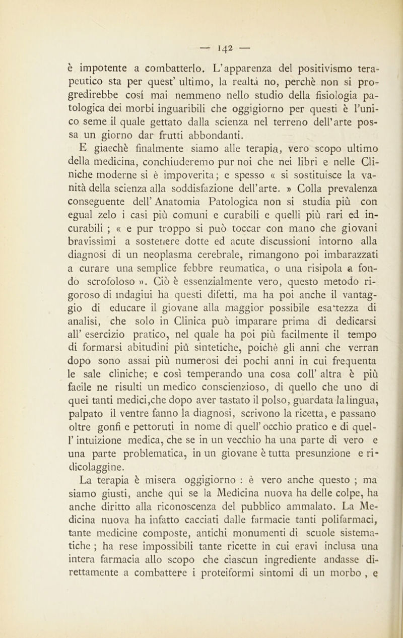 è impotente a combatterlo. L’apparenza del positivismo tera- peutico sta per quest’ ultimo, la realtà no, perchè non si pro- gredirebbe cosi mai nemmeno nello studio delia fisiologia pa- tologica dei morbi inguaribili che oggigiorno per questi è runi- co seme il quale gettato dalla scienza nel terreno dell’arte pos- sa un giorno dar frutti abbondanti. E giaechè finalmente siamo alle terapia, vero scopo ultimo della medicina, conchiuderemo pur noi che nei libri e nelle Cli- niche moderne si è impoverita ; e spesso « si sostituisce la va- nità della scienza alla soddisfazione dell’arte. » Colla prevalenza conseguente dell’ Anatomia Patologica non si studia più con egual zelo i casi più comuni e curabili e quelli più rari ed in- curabili ; « e pur troppo si può toccar con mano che giovani bravissimi a sostenere dotte ed acute discussioni intorno alla diagnosi di un neoplasma cerebrale, rimangono poi imbarazzati a curare una semplice febbre reumatica, o una risipola a fon- do scrofoloso ». Ciò è essenzialmente vero, questo metodo ri- goroso di indagiui ha questi difetti, ma ha poi anche il vantag- gio di educare il giovane alla maggior possibile esattezza di analisi, che solo in Clinica può imparare prima di dedicarsi all’ esercizio pratico, nel quale ha poi più facilmente il tempo di formarsi abitudini più sintetiche, poiché gli anni che verran dopo sono assai più numerosi dei pochi anni in cui frequenta le sale cliniche; e cosi temperando una cosa coll’ altra è più facile ne risulti un medico conscienzioso, di quello che uno di quei tanti medici,che dopo aver tastato il polso, guardata la lingua, palpato il ventre fanno la diagnosi, scrivono la ricetta, e passano oltre gonfi e pettoruti in nome di quell’ occhio pratico e di quel- P intuizione medica, che se in un vecchio ha una parte di vero e una parte problematica, in un giovane è tutta presunzione eri* dicolaggine. La terapia è misera oggigiorno : è vero anche questo ; ma siamo giusti, anche qui se la Medicina nuova ha delle colpe, ha anche diritto alla riconoscenza del pubblico ammalato. La Me- dicina nuova ha infatto cacciati dalle farmacie tanti polifarmaci, tante medicine composte, antichi monumenti di scuole sistema- tiche ; ha rese impossibili tante ricette in cui eravi inclusa una intera farmacia allo scopo che ciascun ingrediente andasse di- rettamente a combattere i proteiformi sintomi di un morbo , e