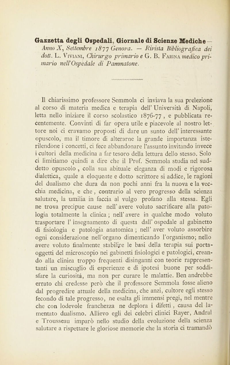 Gazzetta degli Ospedali, Giornale di Scienze Mediche — Anno X, Settembre 1877 Genova. — Rivista Bibliografica dei doti. L. Viviani, Chirurgo primario e G. B. Farina medico pri- mario nell'Ospedale di Pammatone. /wwv/w Il chiarissimo professore Semmola ci inviava la sua prelezione al corso di materia medica e terapia dell’ Università di Napoli, letta nello iniziare il corso scolastico 1876-77 , e pubblicata re- centemente. Convinti di far opera utile e piacevole al nostro let- tore noi ci eravamo proposti di dare un sunto dell’ interessante opuscolo, ma il timore di alterarne la grande importanza iste- rilendone i concetti, ci fece abbandonare l’assunto invitando invece i cultori della medicina a far tesoro della lettura dello stesso. Solo ci limitiamo quindi a dire che il Prof. Semmola studia nel sud- detto opuscolo , colla sua abituale eleganza di modi e rigorosa dialettica, quale a eloquente e dotto scrittore si addice, le ragioni del dualismo che dura da non pochi anni fra la nuova e la vec- chia medicina, e che , contrario al vero progresso della scienza salutare, la umilia in faccia ai vulgo profano alla stessa. Egli ne trova precipue cause nell’ avere voluto sacrificare alla pato- logia totalmente la clinica ; nell’ avere in qualche modo voluto trasportare V insegnamento di questa dall’ ospedale al gabinetto di fisiologia e patologia anatomica ; nell’ aver voluto assorbire ogni considerazione nell’organo dimenticando l’organismo; nello avere voluto finalmente stabilire le basi della terapia sui porta- oggetti del microscopio nei gabinetti fisiologici e patologici, crean- do alla clinica troppo frequenti disinganni con teorie rappresen- tanti un miscuglio di esperienze e di ipotesi buone per soddi- sfare la curiosità, ma non per curare le malattie. Ben andrebbe errato chi credesse però che il professore Semmola fosse alieno dal progredire attuale della medicina, che anzi, cultore egli stesso fecondo di tale progresso, ne esalta gli immensi pregi, nel mentre che con lodevole franchezza ne deplora i difetti , causa del la- mentato dualismo. Allievo egli dei celebri clinici Rayer, Andrai e Trousseau imparò nello studio della evoluzione della scienza salutare a rispettare le gloriose memorie che la storia ci tramandò