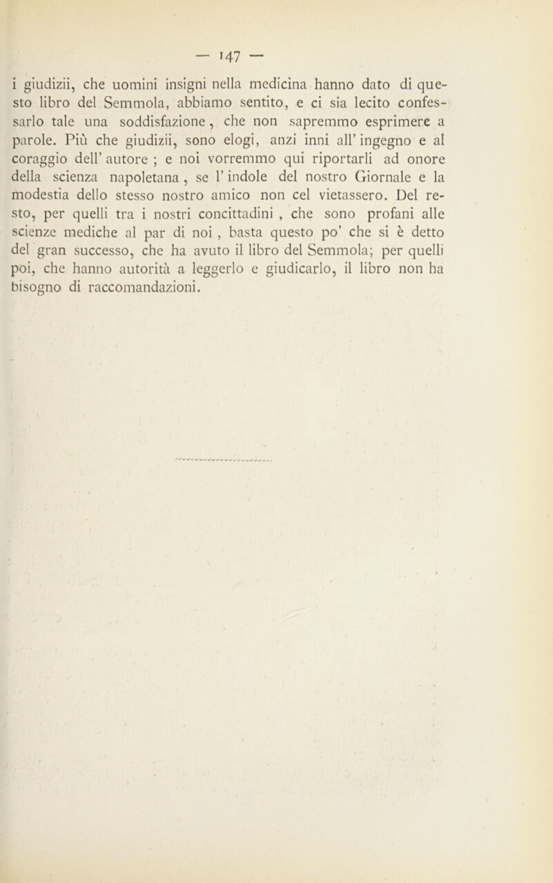 i giudizii, che uomini insigni nella medicina hanno dato di que- sto libro del Semmola, abbiamo sentito, e ci sia lecito confes- sarlo tale una soddisfazione, che non sapremmo esprimere a parole. Più che giudizii, sono elogi, anzi inni all’ingegno e al coraggio dell’ autore ; e noi vorremmo qui riportarli ad onore della scienza napoletana , se l’indole del nostro Giornale e la modestia dello stesso nostro amico non cel vietassero. Del re- sto, per quelli tra i nostri concittadini , che sono profani alle scienze mediche al par di noi , basta questo po’ che si è detto del gran successo, che ha avuto il libro del Semmola; per quelli poi, che hanno autorità a leggerlo e giudicarlo, il libro non ha bisogno di raccomandazioni.