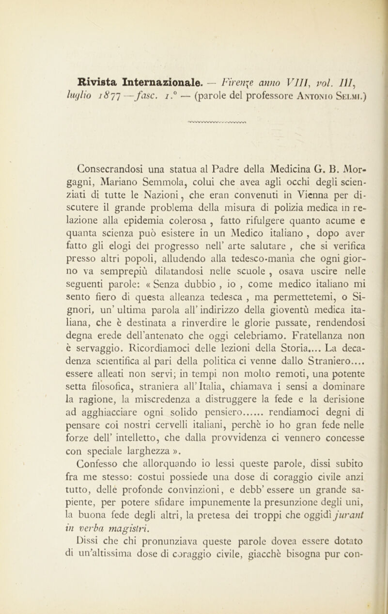 Hi vista Internazionale. — Firenze anno Vili, voi. 777, luglio 1877 —fase. i.° — (parole del professore Antonio Selmi.) ‘VWVWWWs^v VWWWì Consecrandosi una statua al Padre della Medicina G. B. Mor- gagni, Mariano Semmola, colui che avea agli occhi degli scien- ziati di tutte le Nazioni, che eran convenuti in Vienna per di- scutere il grande problema della misura di polizia medica in re- lazione alla epidemia colerosa , fatto rifulgere quanto acume e quanta scienza può esistere in un Medico italiano , dopo aver fatto gli elogi del progresso nell’ arte salutare , che si verifica presso altri popoli, alludendo alla tedesco-mania che ogni gior- no va semprepiù dilatandosi nelle scuole , osava uscire nelle seguenti parole: « Senza dubbio , io , come medico italiano mi sento fiero di questa alleanza tedesca , ma permettetemi, o Si- gnori, un’ ultima parola all’ indirizzo della gioventù medica ita- liana, che è destinata a rinverdire le glorie passate, rendendosi degna erede dell’antenato che oggi celebriamo. Fratellanza non è servaggio. Ricordiamoci delle lezioni della Storia.... La deca- denza scientifica al pari della politica ci venne dallo Straniero.... essere alleati non servi; in tempi non molto remoti, una potente setta filosofica, straniera all’Italia, chiamava i sensi a dominare la ragione, la miscredenza a distruggere la fede e la derisione ad agghiacciare ogni solido pensiero rendiamoci degni di pensare coi nostri cervelli italiani, perchè io ho gran fede nelle forze dell’ intelletto, che dalla provvidenza ci vennero concesse con speciale larghezza ». Confesso che allorquando io lessi queste parole, dissi subito fra me stesso: costui possiede una dose di coraggio civile anzi tutto, delle profonde convinzioni, e debb’essere un grande sa- piente, per potere sfidare impunemente la presunzione degli uni, la buona fede degli altri, la pretesa dei troppi che oggidì jurani in verba magistri. Dissi che chi pronunziava queste parole dovea essere dotato di un'altissima dose di coraggio civile, giacche bisogna pur con-