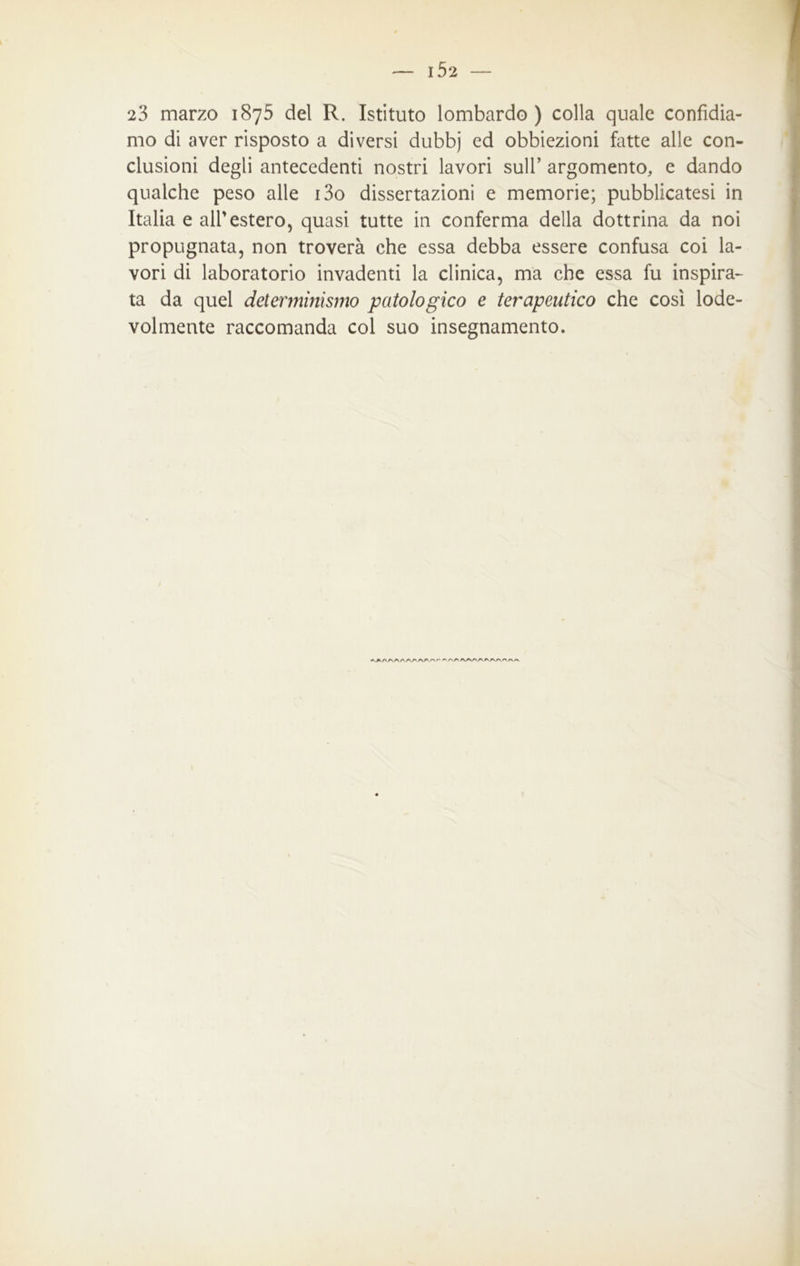 23 marzo 1875 del R. Istituto lombardo) colla quale confidia- mo di aver risposto a diversi dubbj ed obbiezioni fatte alle con- clusioni degli antecedenti nostri lavori sull’ argomento, e dando qualche peso alle i3o dissertazioni e memorie; pubblicatesi in Italia e all’estero, quasi tutte in conferma della dottrina da noi propugnata, non troverà che essa debba essere confusa coi la- vori di laboratorio invadenti la clinica, ma che essa fu inspira- ta da quel determinismo patologico e terapeutico che così lode- volmente raccomanda col suo insegnamento.