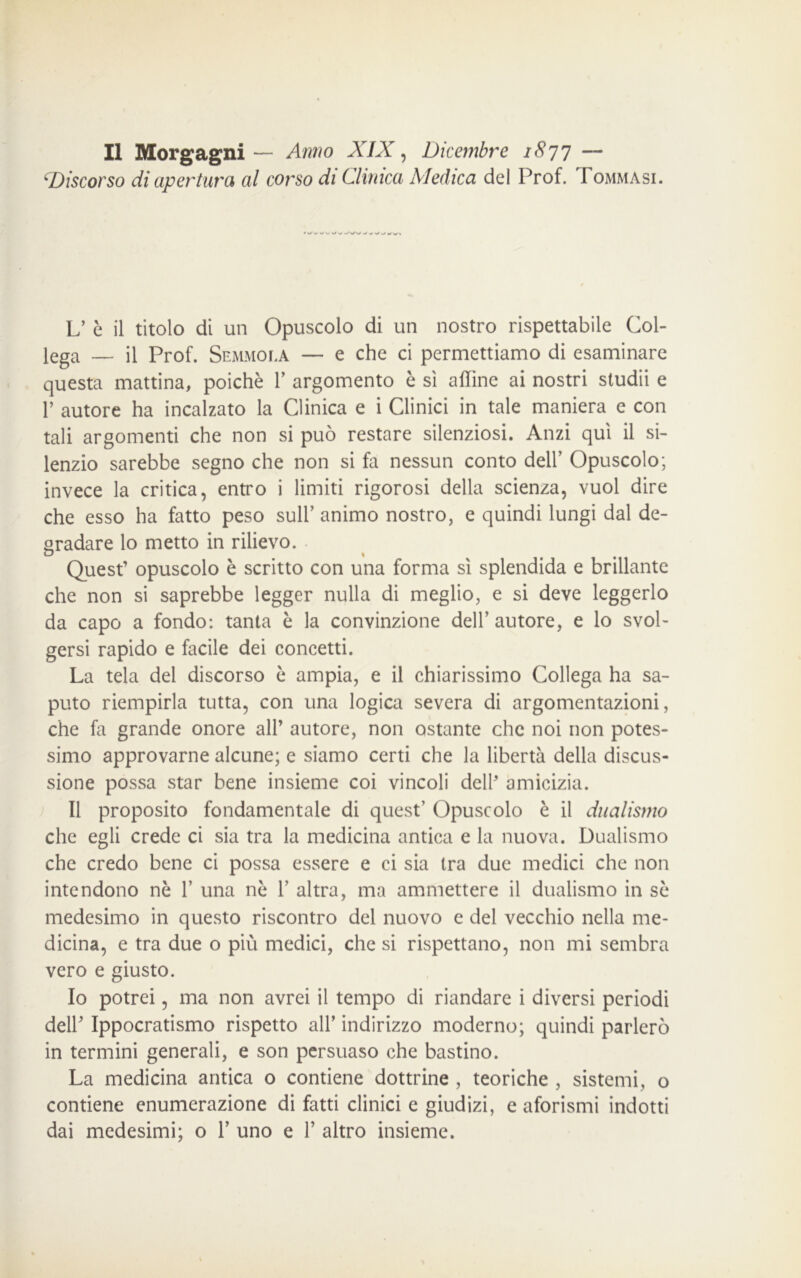 Il Morgagni— Anno XIX, Dicembre 18 77 — ‘Discorso di apertura al corso di Clinica Medica del Prof. Tommasi. L’ è il titolo di un Opuscolo di un nostro rispettabile Col- lega — il Prof. Semmola — e che ci permettiamo di esaminare questa mattina, poiché 1’ argomento è sì affine ai nostri studii e P autore ha incalzato la Clinica e i Clinici in tale maniera e con tali argomenti che non si può restare silenziosi. Anzi qui il si- lenzio sarebbe segno che non si fa nessun conto dell’ Opuscolo; invece la critica, entro i limiti rigorosi della scienza, vuol dire che esso ha fatto peso sull’ animo nostro, e quindi lungi dal de- gradare lo metto in rilievo. Quest’ opuscolo è scritto con una forma sì splendida e brillante che non si saprebbe legger nulla di meglio, e si deve leggerlo da capo a fondo: tanta è la convinzione dell’ autore, e lo svol- gersi rapido e facile dei concetti. La tela del discorso è ampia, e il chiarissimo Collega ha sa- puto riempirla tutta, con una logica severa di argomentazioni, che fa grande onore all’ autore, non ostante che noi non potes- simo approvarne alcune; e siamo certi che la libertà della discus- sione possa star bene insieme coi vincoli dell’ amicizia. Il proposito fondamentale di quest’ Opuscolo è il dualismo che egli crede ci sia tra la medicina antica e la nuova. Dualismo che credo bene ci possa essere e ci sia Ira due medici che non intendono nè P una nè P altra, ma ammettere il dualismo in sè medesimo in questo riscontro del nuovo e del vecchio nella me- dicina, e tra due o più medici, che si rispettano, non mi sembra vero e giusto. Io potrei, ma non avrei il tempo di riandare i diversi periodi dell’ Ippocratismo rispetto all’ indirizzo moderno; quindi parlerò in termini generali, e son persuaso che bastino. La medicina antica o contiene dottrine , teoriche , sistemi, o contiene enumerazione di fatti clinici e giudizi, e aforismi indotti dai medesimi; o P uno e P altro insieme.