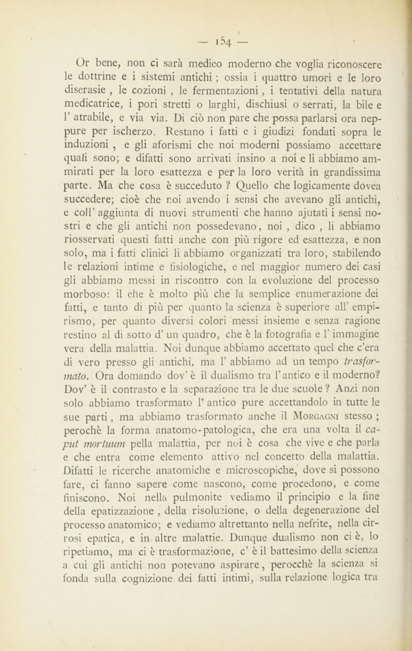 Or bene, non ci sarà medico moderno che voglia riconoscere le dottrine e i sistemi antichi ; ossia i quattro umori e le loro discrasie , le cozioni , le fermentazioni, i tentativi della natura medicatrice, i pori stretti o larghi, dischiusi o serrati, la bile e T atrabile, e via via. Di ciò non pare che possa parlarsi ora nep- pure per ischerzo. Restano i fatti e i giudizi fondati sopra le induzioni , e gli aforismi che noi moderni possiamo accettare quali sono; e difatti sono arrivati insino a noi e li abbiamo am- mirati per la loro esattezza e per la loro verità in grandissima parte. Ma che cosa è succeduto ? Quello che logicamente dovea succedere; cioè che noi avendo i sensi che avevano gli antichi, e coll’ aggiunta di nuovi strumenti che hanno ajutati i sensi no- stri e che gli antichi non possedevano, noi , dico , li abbiamo riosservati questi fatti anche con più rigore ed esattezza, e non solo, ma i fatti clinici li abbiamo organizzati tra loro, stabilendo le relazioni intime e fisiologiche, e nel maggior numero dei casi gli abbiamo messi in riscontro con la evoluzione del processo morboso: il che è molto più che la semplice enumerazione dei fatti, e tanto di più per quanto la scienza è superiore all’ empi- rismo, per quanto diversi colori messi insieme e senza ragione restino al di sotto d’ un quadro, che è la fotografia e l’immagine vera della malattia. Noi dunque abbiamo accettato quel che c’era di vero presso gli antichi, ma 1’ abbiamo ad un tempo trasfor- mato. Ora domando dov’ è il dualismo tra l’antico e il moderno? Dov’ è il contrasto e la separazione tra le due scuole ? Anzi non solo abbiamo trasformato 1’ antico pure accettandolo in tutte le sue parti, ma abbiamo trasformato anche il Morgagni stesso ; perochè la forma anatomo-patologica, che era una volta il ca- put mortuum pella malattia, per noi è cosa che vive e che parla e che entra come elemento attivo nel concetto della malattia. Difatti le ricerche anatomiche e microscopiche, dove si possono fare, ci fanno sapere come nascono, come procedono, e come finiscono. Noi nella polmonite vediamo il principio e la fine della epatizzazione , della risoluzione, o della degenerazione del processo anatomico; e vediamo altrettanto nella nefrite, nella cir- rosi epatica, e in altre malattie. Dunque dualismo non ci è, lo ripetiamo, ma ci è trasformazione, c’ è il battesimo della scienza a cui gli antichi non potevano aspirare, perocché la scienza si fonda sulla cognizione dei fatti intimi, sulla relazione logica tra