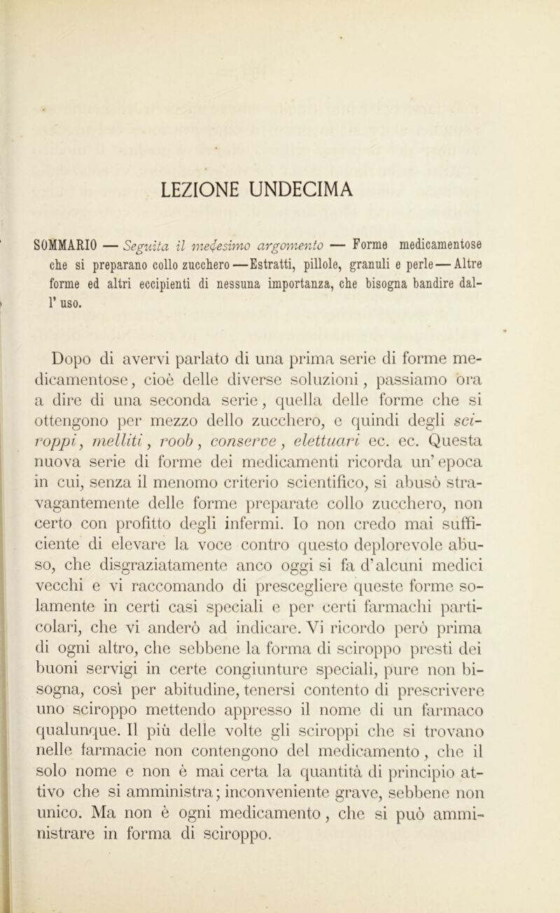 LEZIONE UNDECIMA SOMMARIO — Seguita il medesimo argomento — Forme medicamentose elle si preparano collo zucchero—Estratti, pillole, granuli e perle — Altre forme ed altri eccipienti di nessuna importanza, che bisogna bandire dal- 1’ uso. Dopo di avervi parlato di una prima serie di forme me- dicamentose , cioè delle diverse soluzioni, passiamo ora a dire di una seconda serie, quella delle forme che si ottengono per mezzo dello zucchero, e quindi degli sci- roppi, melliti, roob, conserve, elettuari ec. ec. Questa nuova serie di forme dei medicamenti ricorda un epoca in cui, senza il menomo criterio scientifico, si abusò stra- vagantemente delle forme preparate collo zucchero, non certo con profitto degli infermi. Io non credo mai suffi- ciente di elevare la voce contro questo deplorevole abu- so, che disgraziatamente anco oggi si fa d’alcuni medici vecchi e vi raccomando di prescegliere queste forme so- lamente in certi casi speciali e per certi farmachi parti- di ogni altro, che sebbene la forma di sciroppo presti dei buoni servigi in certe congiunture speciali, pure non bi- sogna, così per abitudine, tenersi contento di prescrivere uno sciroppo mettendo appresso il nome di un farmaco qualunque. Il più delle volte gli sciroppi che si trovano nelle farmacie non contengono del medicamento , che il solo nome e non è mai certa la quantità di principio at- tivo che si amministra ; inconveniente grave, sebbene non unico. Ma non è ogni medicamento, che si può ammi- nistrare in forma di sciroppo.